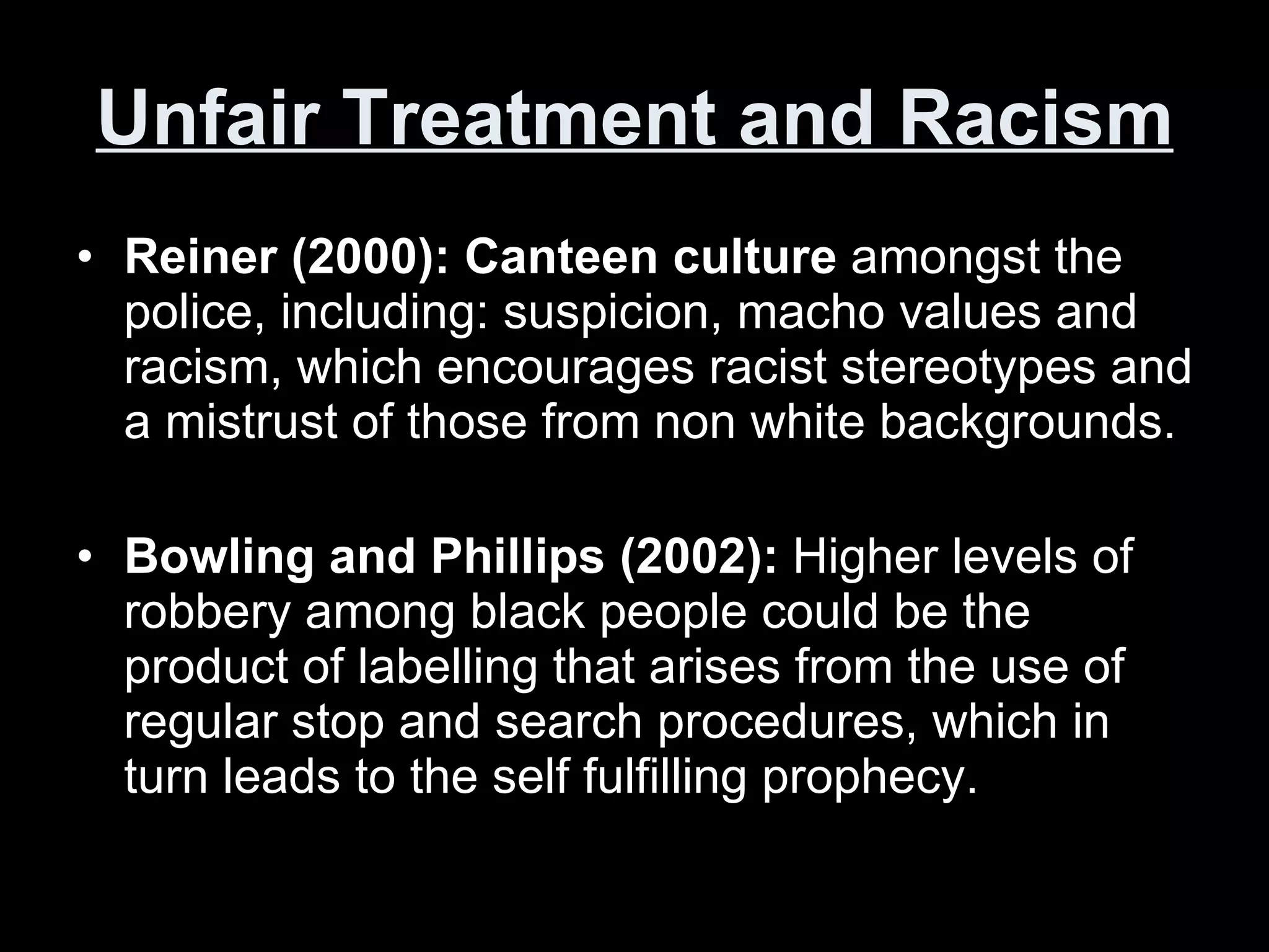 Unfair Treatment and Racism Reiner (2000): Canteen culture  amongst the police, including: suspicion, macho values and racism, which encourages racist stereotypes and a mistrust of those from non white backgrounds. Bowling and Phillips (2002):  Higher levels of robbery among black people could be the product of labelling that arises from the use of regular stop and search procedures, which in turn leads to the self fulfilling prophecy.  