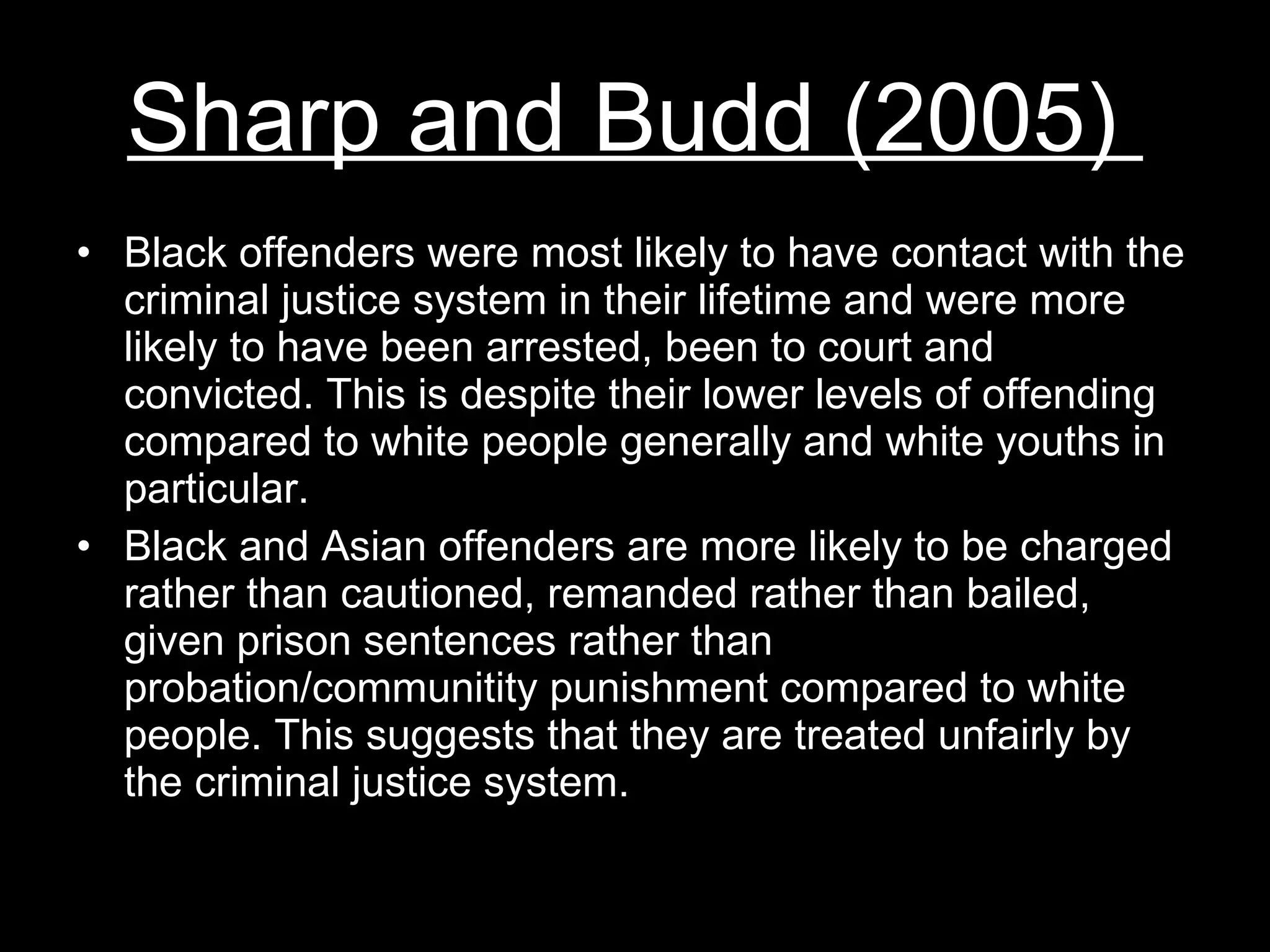 Sharp and Budd (2005)  Black offenders were most likely to have contact with the criminal justice system in their lifetime and were more likely to have been arrested, been to court and convicted. This is despite their lower levels of offending compared to white people generally and white youths in particular. Black and Asian offenders are more likely to be charged rather than cautioned, remanded rather than bailed, given prison sentences rather than probation/communitity punishment compared to white people. This suggests that they are treated unfairly by the criminal justice system. 