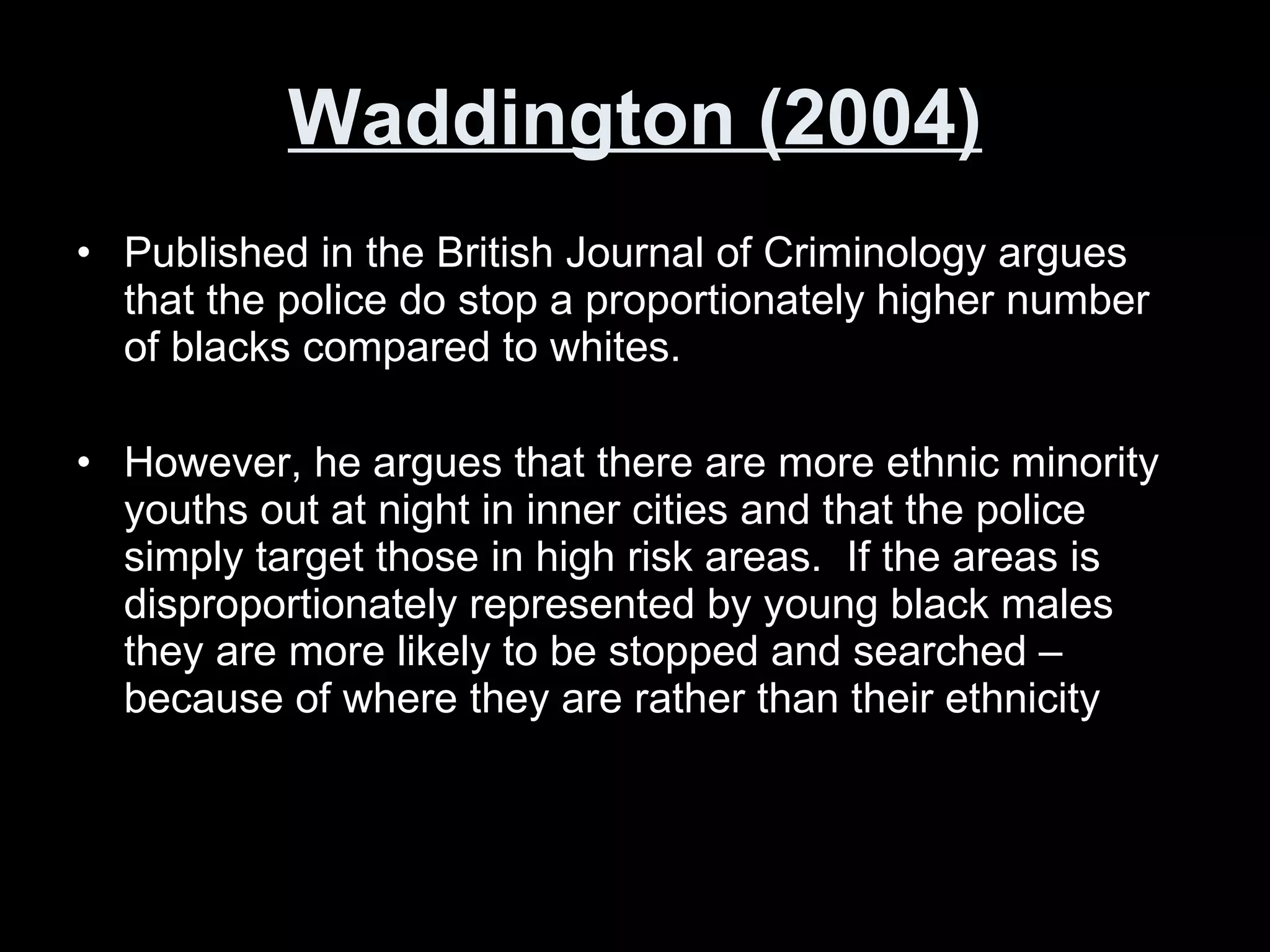 Waddington (2004) Published in the British Journal of Criminology argues that the police do stop a proportionately higher number of blacks compared to whites. However, he argues that there are more ethnic minority youths out at night in inner cities and that the police simply target those in high risk areas.  If the areas is disproportionately represented by young black males they are more likely to be stopped and searched – because of where they are rather than their ethnicity 