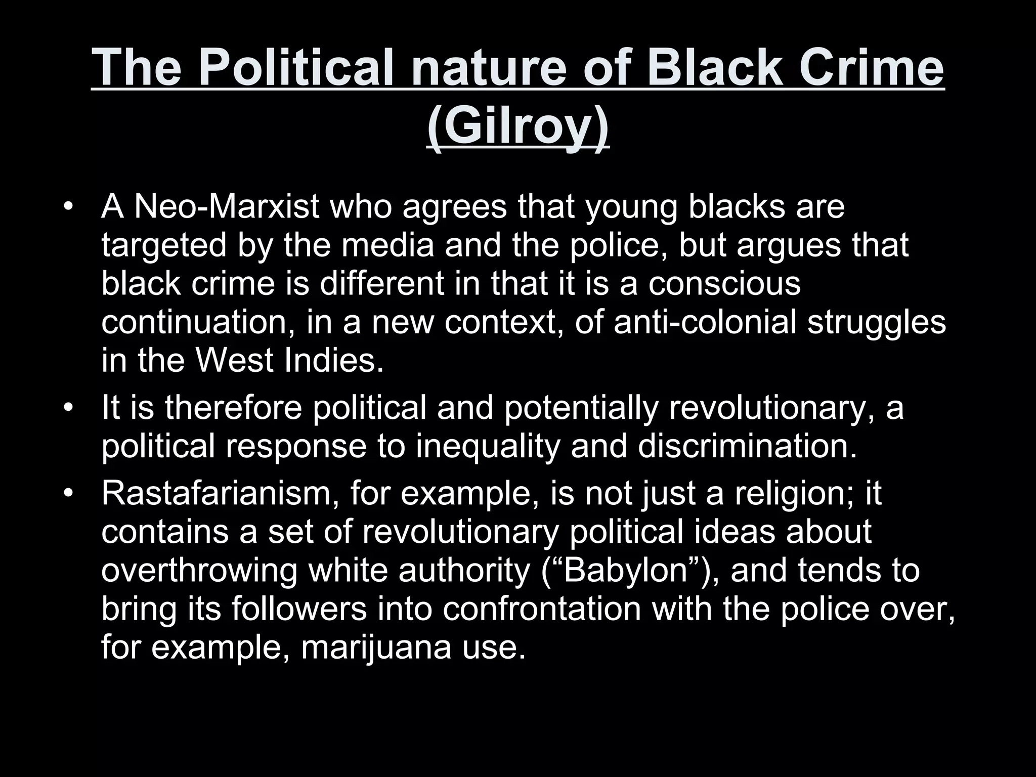 The Political nature of Black Crime (Gilroy) A Neo-Marxist who agrees that young blacks are targeted by the media and the police, but argues that black crime is different in that it is a conscious continuation, in a new context, of anti-colonial struggles in the West Indies. It is therefore political and potentially revolutionary, a political response to inequality and discrimination.  Rastafarianism, for example, is not just a religion; it contains a set of revolutionary political ideas about overthrowing white authority (“Babylon”), and tends to bring its followers into confrontation with the police over, for example, marijuana use.  
