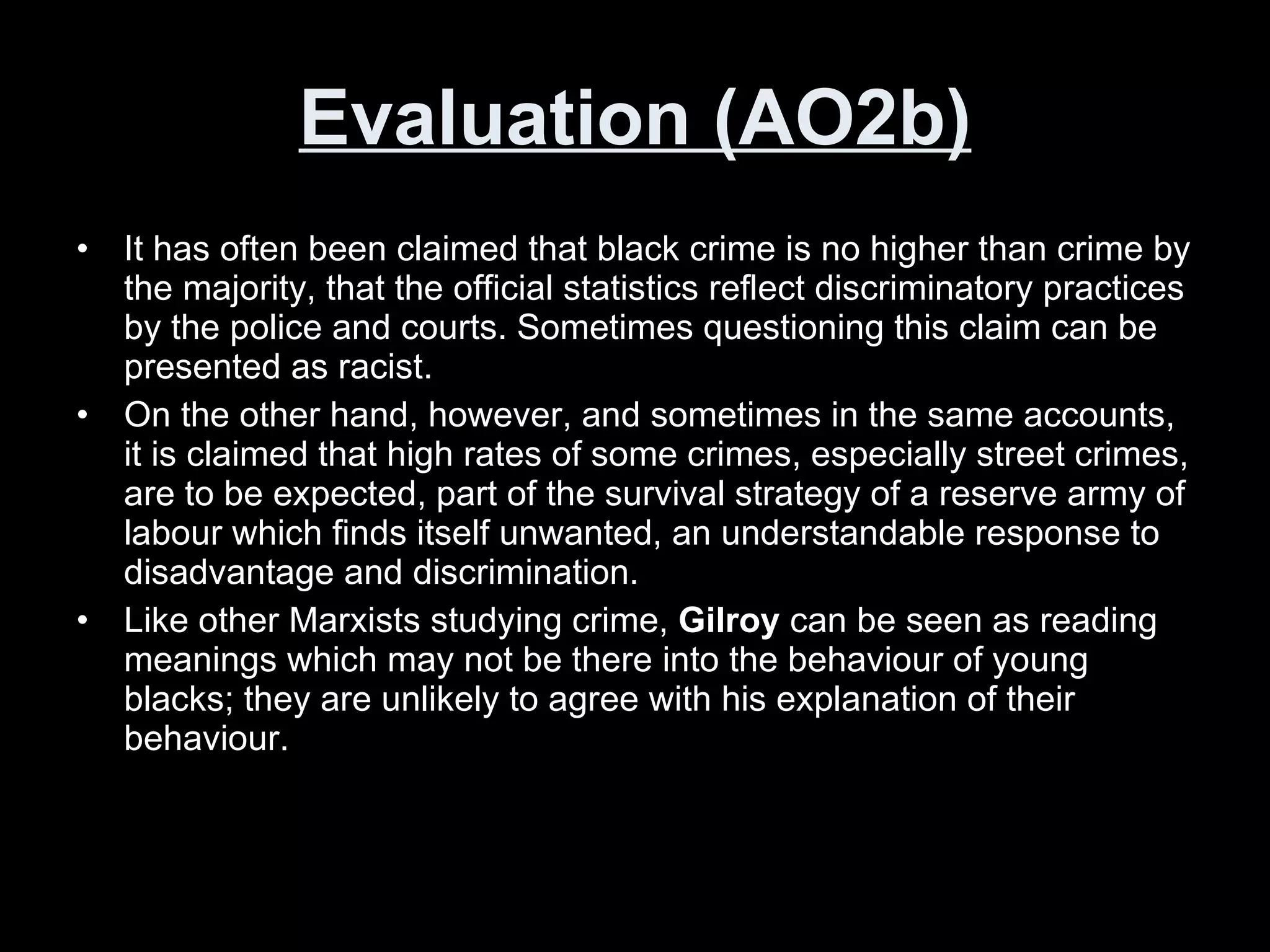 Evaluation (AO2b) It has often been claimed that black crime is no higher than crime by the majority, that the official statistics reflect discriminatory practices by the police and courts. Sometimes questioning this claim can be presented as racist.  On the other hand, however, and sometimes in the same accounts, it is claimed that high rates of some crimes, especially street crimes, are to be expected, part of the survival strategy of a reserve army of labour which finds itself unwanted, an understandable response to disadvantage and discrimination.  Like other Marxists studying crime,  Gilroy  can be seen as reading meanings which may not be there into the behaviour of young blacks; they are unlikely to agree with his explanation of their behaviour.  