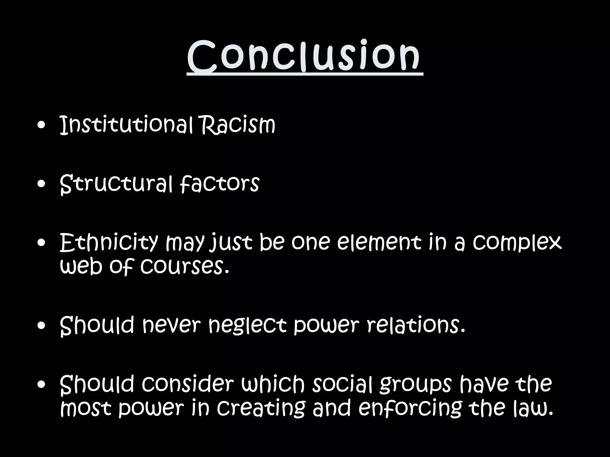 Conclusion Institutional Racism Structural factors Ethnicity may just be one element in a complex web of courses. Should never neglect power relations.  Should consider which social groups have the most power in creating and enforcing the law.   