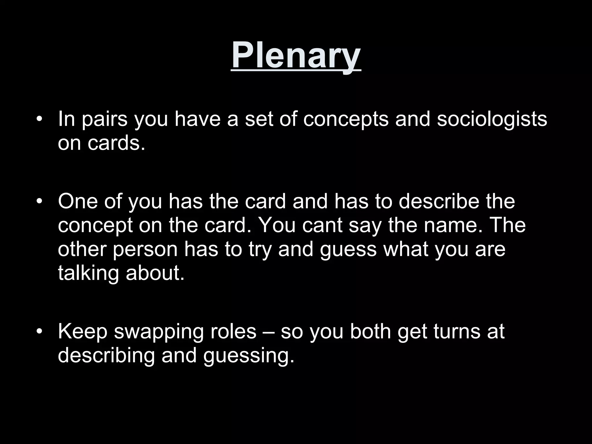 Plenary In pairs you have a set of concepts and sociologists on cards. One of you has the card and has to describe the concept on the card. You cant say the name. The other person has to try and guess what you are talking about. Keep swapping roles – so you both get turns at describing and guessing.  