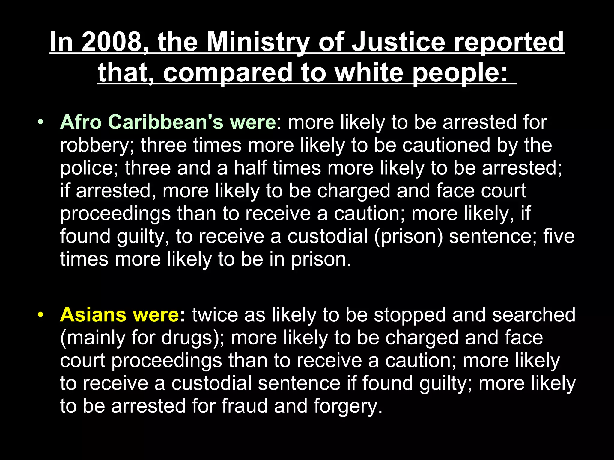 In 2008, the Ministry of Justice reported that, compared to white people:  Afro Caribbean's   were : more likely to be arrested for robbery; three times more likely to be cautioned by the police; three and a half times more likely to be arrested; if arrested, more likely to be charged and face court proceedings than to receive a caution; more likely, if found guilty, to receive a custodial (prison) sentence; five times more likely to be in prison.  Asians were :  twice as likely to be stopped and searched (mainly for drugs); more likely to be charged and face court proceedings than to receive a caution; more likely to receive a custodial sentence if found guilty; more likely to be arrested for fraud and forgery.  
