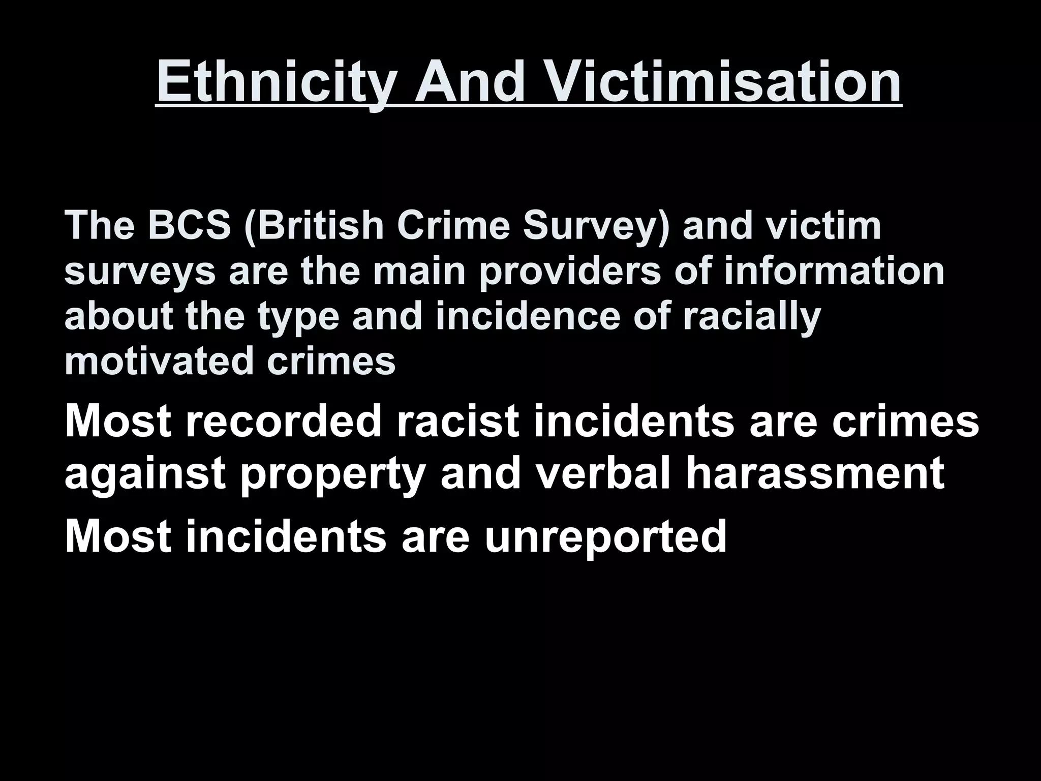 Ethnicity And Victimisation The BCS (British Crime Survey) and victim surveys are the main providers of information about the type and incidence of racially motivated crimes Most recorded racist incidents are crimes against property and verbal harassment Most incidents are unreported 