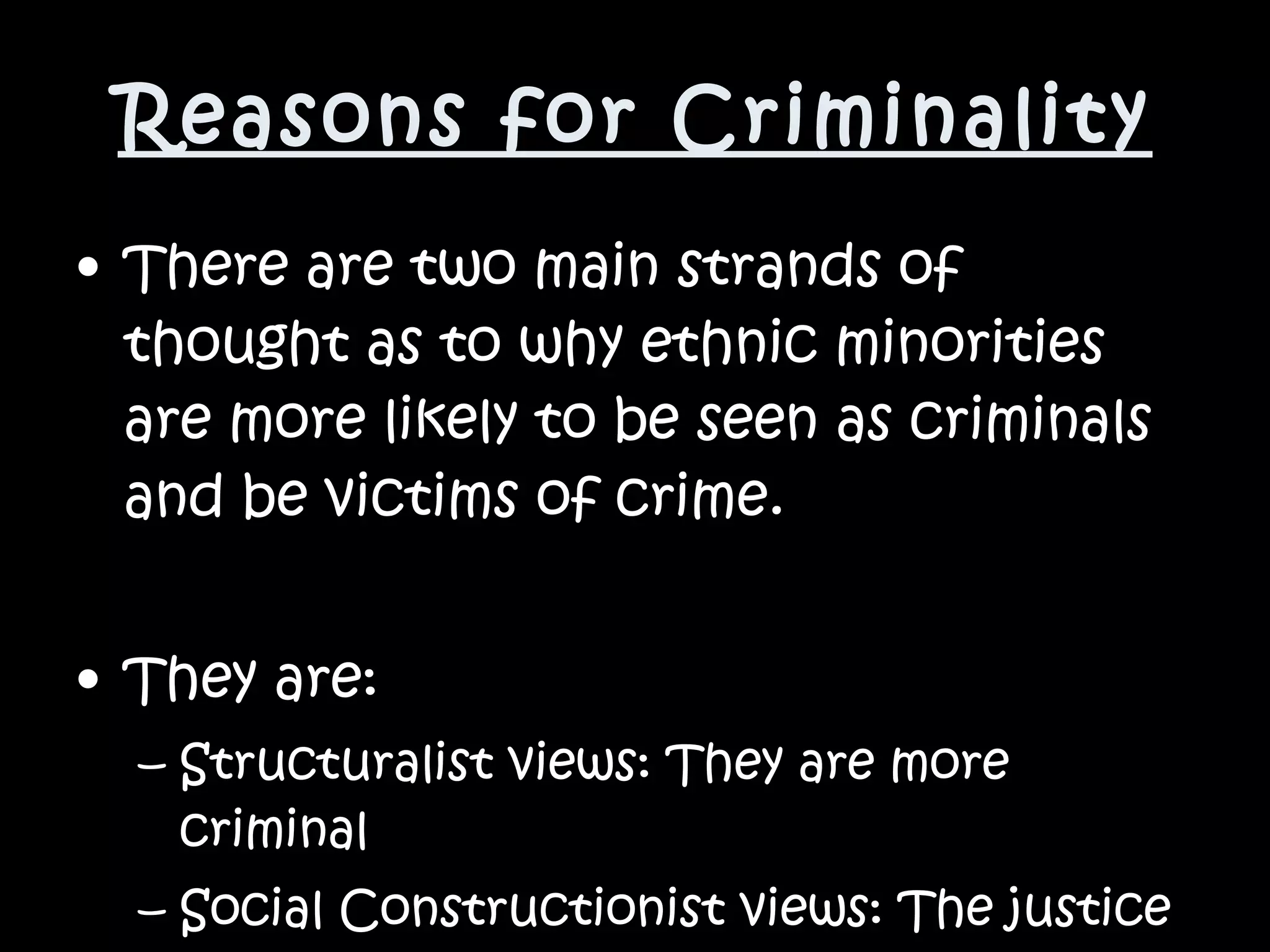 Reasons for Criminality There are two main strands of thought as to why ethnic minorities are more likely to be seen as criminals and be victims of crime. They are: Structuralist views: They are more criminal Social Constructionist views: The justice system is unfair 