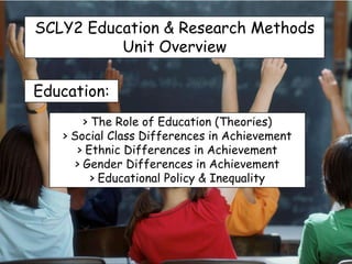SCLY2 Education & Research Methods
          Unit Overview

Education:
        > The Role of Education (Theories)
   > Social Class Differences in Achievement
      > Ethnic Differences in Achievement
      > Gender Differences in Achievement
          > Educational Policy & Inequality
 