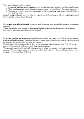 There  are three key principles to actions:
   1)    Our actions are based on the meanings we give to situations and are not instinctive like those of animals.
   2)    These meanings come from the interaction process, they are not fixed but are changeable to an extent.
   3)    The meanings we give to situations are dependant on the interpretive process we use –especially taking on
         the role of the other.
Action is partly predictable as we internalise the expectations of others, however it is not completely fixed and
their is room for personal choice. (Blumer)




We can never have definite knowledge of what the world outside our minds is really like – only what our senses tell
us about it.
The world only makes sense because we classify and file information into mental categories. We can only get
knowledge through this process of categorising. (Husserl)




We actively ‘construct’ ourselves though manipulating other peoples impressions of us. This is referred to as the
dramaturgical model as he uses the analogy of drama to analyse social interaction. We are actors, with scripts and
use props with the aim of giving a convincing performance.
We seek to controled the presentation of self – so give people a particular impression of us. To do this we must
control the impression our performance gives. (Impression management).
This approach suggests that there is a front stage where we act out our roles and a backstage where we can be
ourselves. This also suggests we can play roles that we don’t really believe in - like a confidence trickster we can
manipulate others views of us. (Goffman)
 