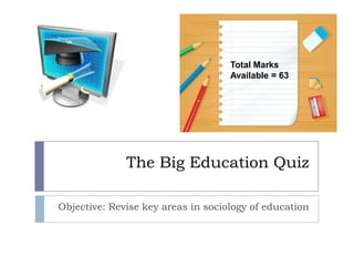 The Big Education Quiz Objective: Revise key areas in sociology of education Total Marks Available = 63 