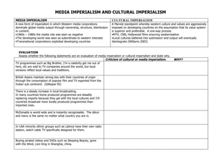 MEDIA IMPERIALISM AND CULTURAL IMPERIALISM
MEDIA IMPERIALISM                                                         CULTURAL IMPERIALISM
A new form of imperialism in which Western media corporations             A Marxist standpoint whereby western culture and values are aggressively
dominate global media output through ownership, structure, distribution   imposed on developing countries on the assumption that its value system
or content.                                                               is superior and preferable. A one-way process
•1960s – 1980s the media role was seen as negative                        •MTV, CNN, Hollywood films ensuring westernisation
•The developing world was seen as subordinate to western interests        •Local cultures battered into submission and output will eventually
•Transnational corporations exploited developing countries                disintegrate (Williams 2003)


  EVALUATION
  Assess whether the following statements are an evaluation of media imperialism or cultural imperialism and state why.
                                                                    Criticism of cultural or media imperialism.           WHY?
TV programmes such as Big Brother, I’m a celebrity get me out of
here, etc are sold to TV companies around the world, but local
versions reflect local values and traditions.

British Asians maintain strong ties with their countries of origin
through the consumption of popular film and TV exported from the
Indian sub continent. (Gillespie 95)

There is a steady increase in local broadcasting.
In many countries home produced programmes are steadily
replacing imports because they gel with the local cultures and 7/9
countries broadcast more locally produced programmes than
imported ones.

McDonalds is world wide and is instantly recognisable. The décor
and menu is the same no matter what country you are in.


In USA minority ethnic groups such as Latinos have their own radio
station, watch cable TV specifically designed for them.


Buying pirated videos and DVDs such as Sleeping Beauty, gone
with the Wind, Lion King in Shanghai, china.
 
