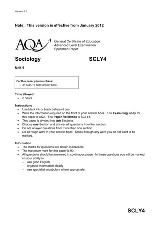 Version 1.3




Note: This version is effective from January 2012



                             General Certificate of Education
                             Advanced Level Examination
                             Specimen Paper


Sociology                                             SCLY4
Unit 4



 For this paper you must have:
   • an AQA 16-page answer book.


Time allowed
  • 2 hours

Instructions
  • Use black ink or black ball-point pen.
  • Write the information required on the front of your answer book. The Examining Body for
     this paper is AQA. The Paper Reference is SCLY4.
  • This paper is divided into two Sections.
  • Choose one Section and answer all questions from that section.
  • Do not answer questions from more than one section.
  • Do all rough work in your answer book. Cross through any work you do not want to be
     marked.

Information
  • The marks for questions are shown in brackets.
  • The maximum mark for this paper is 90.
  • All questions should be answered in continuous prose. In these questions you will be marked
     on your ability to:
     − use good English
     − organise information clearly
     − use specialist vocabulary where appropriate.




                                                                                  SCLY4
 