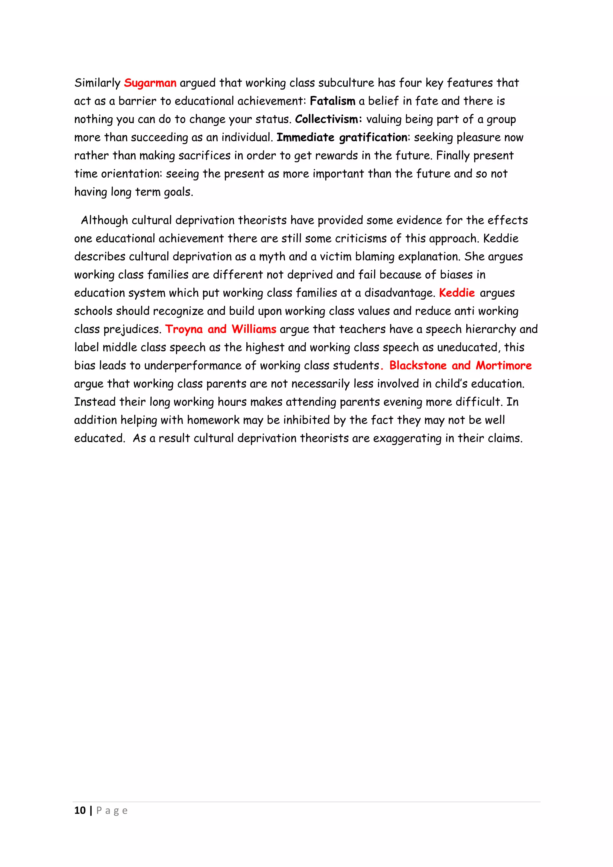 Similarly Sugarman argued that working class subculture has four key features that
act as a barrier to educational achievement: Fatalism a belief in fate and there is
nothing you can do to change your status. Collectivism: valuing being part of a group
more than succeeding as an individual. Immediate gratification: seeking pleasure now
rather than making sacrifices in order to get rewards in the future. Finally present
time orientation: seeing the present as more important than the future and so not
having long term goals.

 Although cultural deprivation theorists have provided some evidence for the effects
one educational achievement there are still some criticisms of this approach. Keddie
describes cultural deprivation as a myth and a victim blaming explanation. She argues
working class families are different not deprived and fail because of biases in
education system which put working class families at a disadvantage. Keddie argues
schools should recognize and build upon working class values and reduce anti working
class prejudices. Troyna and Williams argue that teachers have a speech hierarchy and
label middle class speech as the highest and working class speech as uneducated, this
bias leads to underperformance of working class students. Blackstone and Mortimore
argue that working class parents are not necessarily less involved in child’s education.
Instead their long working hours makes attending parents evening more difficult. In
addition helping with homework may be inhibited by the fact they may not be well
educated. As a result cultural deprivation theorists are exaggerating in their claims.




10 | P a g e
 