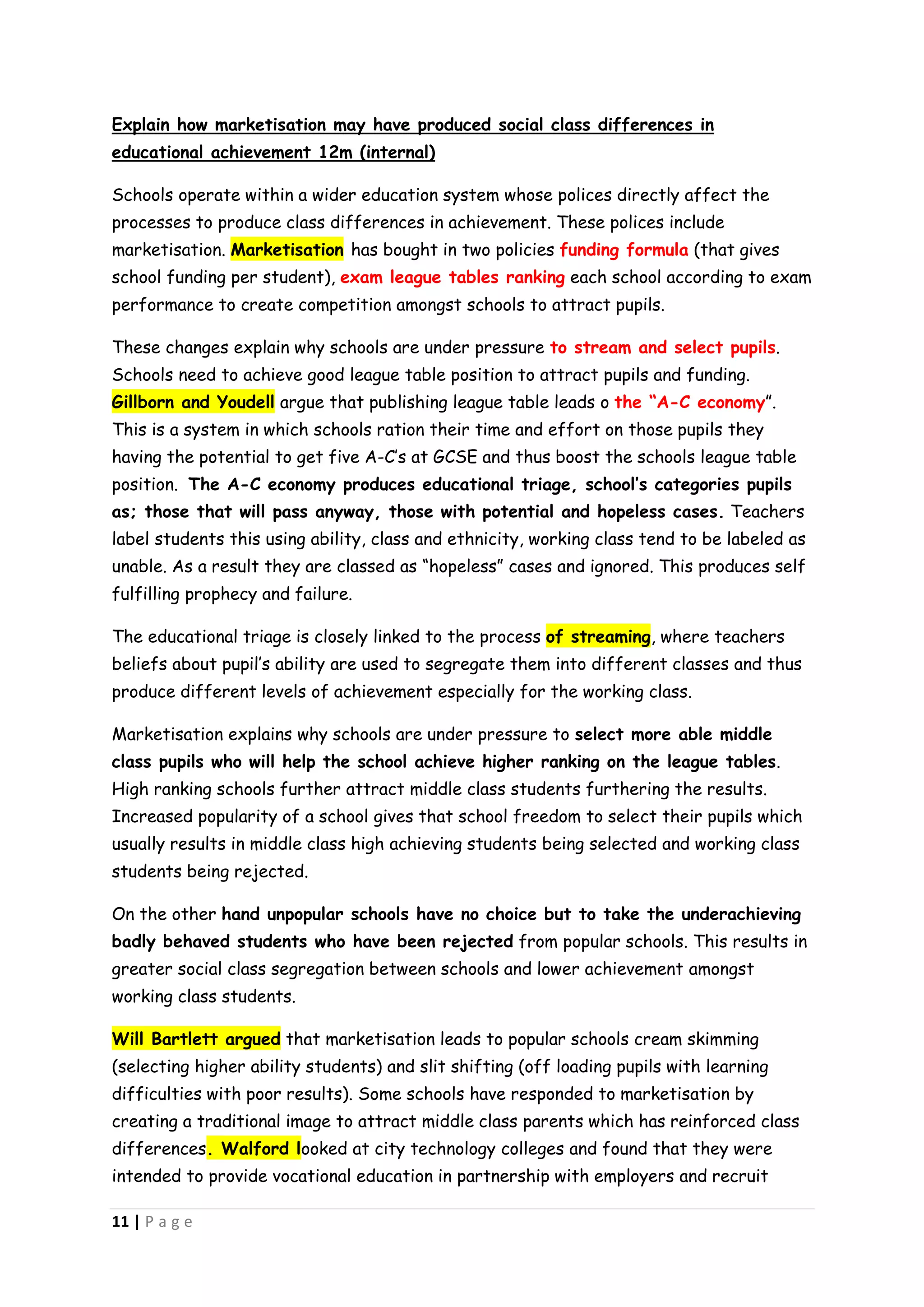 Explain how marketisation may have produced social class differences in
educational achievement 12m (internal)

Schools operate within a wider education system whose polices directly affect the
processes to produce class differences in achievement. These polices include
marketisation. Marketisation has bought in two policies funding formula (that gives
school funding per student), exam league tables ranking each school according to exam
performance to create competition amongst schools to attract pupils.

These changes explain why schools are under pressure to stream and select pupils.
Schools need to achieve good league table position to attract pupils and funding.
Gillborn and Youdell argue that publishing league table leads o the “A-C economy”.
This is a system in which schools ration their time and effort on those pupils they
having the potential to get five A-C’s at GCSE and thus boost the schools league table
position. The A-C economy produces educational triage, school’s categories pupils
as; those that will pass anyway, those with potential and hopeless cases. Teachers
label students this using ability, class and ethnicity, working class tend to be labeled as
unable. As a result they are classed as “hopeless” cases and ignored. This produces self
fulfilling prophecy and failure.

The educational triage is closely linked to the process of streaming, where teachers
beliefs about pupil’s ability are used to segregate them into different classes and thus
produce different levels of achievement especially for the working class.

Marketisation explains why schools are under pressure to select more able middle
class pupils who will help the school achieve higher ranking on the league tables.
High ranking schools further attract middle class students furthering the results.
Increased popularity of a school gives that school freedom to select their pupils which
usually results in middle class high achieving students being selected and working class
students being rejected.

On the other hand unpopular schools have no choice but to take the underachieving
badly behaved students who have been rejected from popular schools. This results in
greater social class segregation between schools and lower achievement amongst
working class students.

Will Bartlett argued that marketisation leads to popular schools cream skimming
(selecting higher ability students) and slit shifting (off loading pupils with learning
difficulties with poor results). Some schools have responded to marketisation by
creating a traditional image to attract middle class parents which has reinforced class
differences. Walford looked at city technology colleges and found that they were
intended to provide vocational education in partnership with employers and recruit

11 | P a g e
 