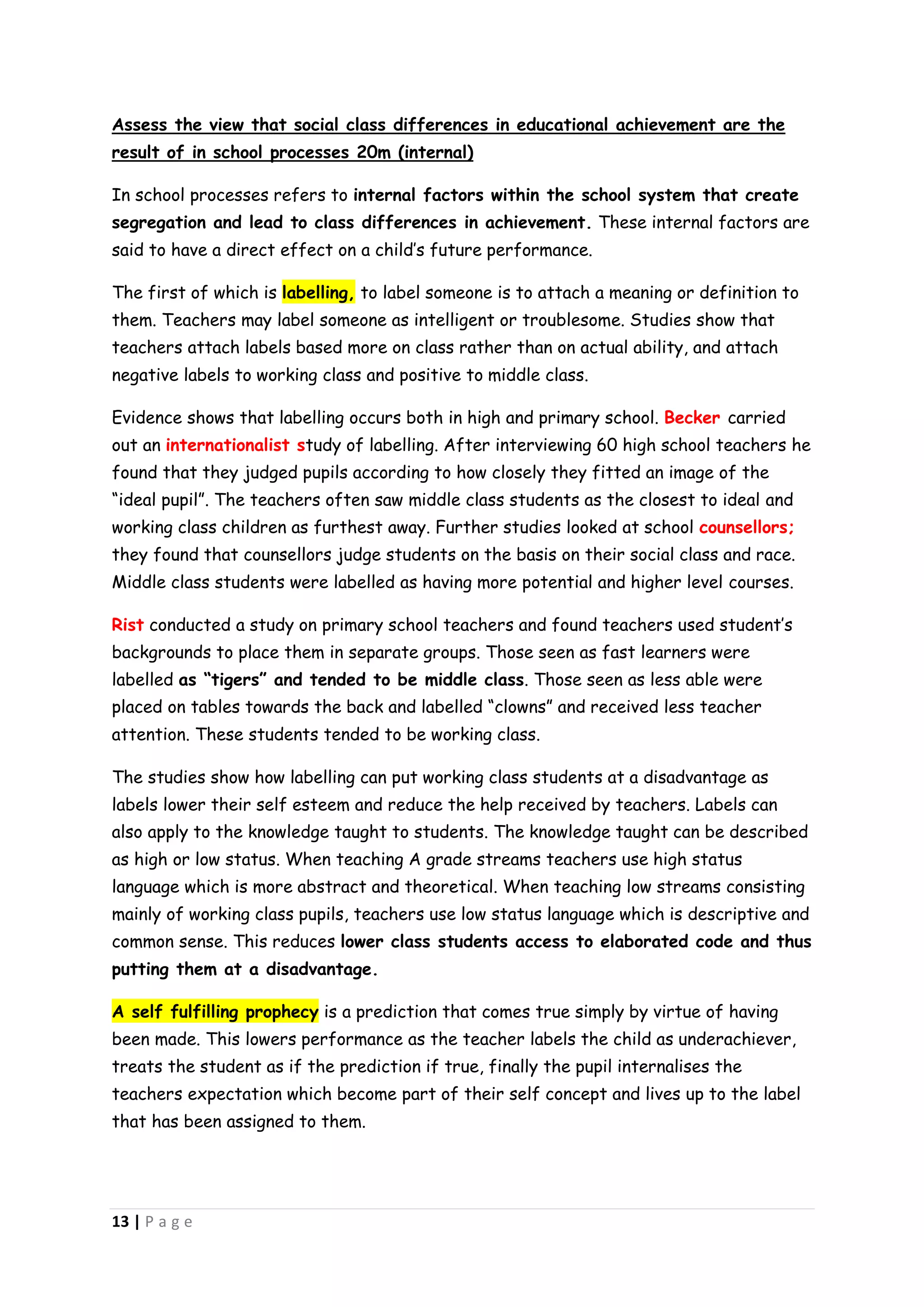 Assess the view that social class differences in educational achievement are the
result of in school processes 20m (internal)

In school processes refers to internal factors within the school system that create
segregation and lead to class differences in achievement. These internal factors are
said to have a direct effect on a child’s future performance.

The first of which is labelling, to label someone is to attach a meaning or definition to
them. Teachers may label someone as intelligent or troublesome. Studies show that
teachers attach labels based more on class rather than on actual ability, and attach
negative labels to working class and positive to middle class.

Evidence shows that labelling occurs both in high and primary school. Becker carried
out an internationalist study of labelling. After interviewing 60 high school teachers he
found that they judged pupils according to how closely they fitted an image of the
“ideal pupil”. The teachers often saw middle class students as the closest to ideal and
working class children as furthest away. Further studies looked at school counsellors;
they found that counsellors judge students on the basis on their social class and race.
Middle class students were labelled as having more potential and higher level courses.

Rist conducted a study on primary school teachers and found teachers used student’s
backgrounds to place them in separate groups. Those seen as fast learners were
labelled as “tigers” and tended to be middle class. Those seen as less able were
placed on tables towards the back and labelled “clowns” and received less teacher
attention. These students tended to be working class.

The studies show how labelling can put working class students at a disadvantage as
labels lower their self esteem and reduce the help received by teachers. Labels can
also apply to the knowledge taught to students. The knowledge taught can be described
as high or low status. When teaching A grade streams teachers use high status
language which is more abstract and theoretical. When teaching low streams consisting
mainly of working class pupils, teachers use low status language which is descriptive and
common sense. This reduces lower class students access to elaborated code and thus
putting them at a disadvantage.

A self fulfilling prophecy is a prediction that comes true simply by virtue of having
been made. This lowers performance as the teacher labels the child as underachiever,
treats the student as if the prediction if true, finally the pupil internalises the
teachers expectation which become part of their self concept and lives up to the label
that has been assigned to them.




13 | P a g e
 