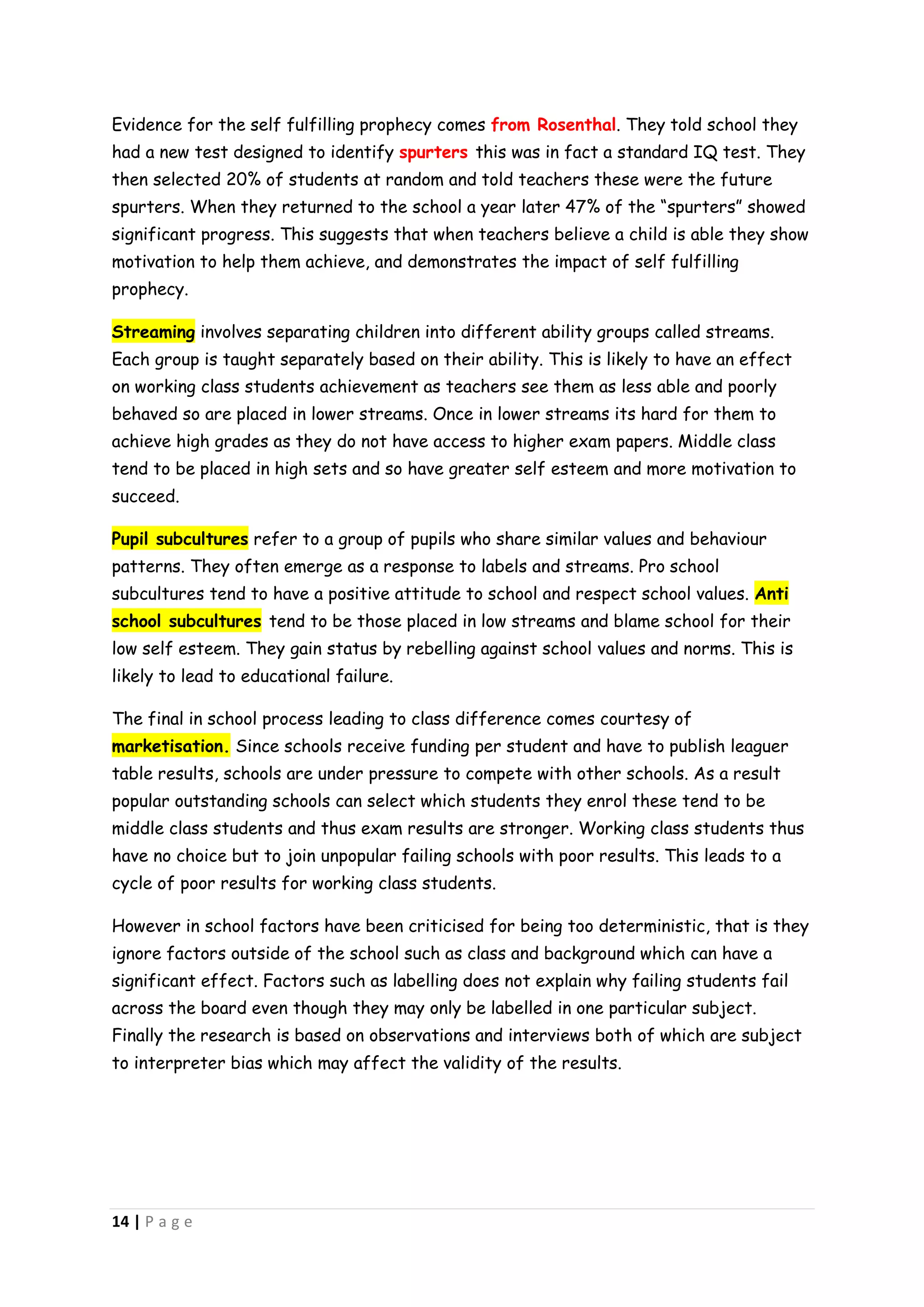 Evidence for the self fulfilling prophecy comes from Rosenthal. They told school they
had a new test designed to identify spurters this was in fact a standard IQ test. They
then selected 20% of students at random and told teachers these were the future
spurters. When they returned to the school a year later 47% of the “spurters” showed
significant progress. This suggests that when teachers believe a child is able they show
motivation to help them achieve, and demonstrates the impact of self fulfilling
prophecy.

Streaming involves separating children into different ability groups called streams.
Each group is taught separately based on their ability. This is likely to have an effect
on working class students achievement as teachers see them as less able and poorly
behaved so are placed in lower streams. Once in lower streams its hard for them to
achieve high grades as they do not have access to higher exam papers. Middle class
tend to be placed in high sets and so have greater self esteem and more motivation to
succeed.

Pupil subcultures refer to a group of pupils who share similar values and behaviour
patterns. They often emerge as a response to labels and streams. Pro school
subcultures tend to have a positive attitude to school and respect school values. Anti
school subcultures tend to be those placed in low streams and blame school for their
low self esteem. They gain status by rebelling against school values and norms. This is
likely to lead to educational failure.

The final in school process leading to class difference comes courtesy of
marketisation. Since schools receive funding per student and have to publish leaguer
table results, schools are under pressure to compete with other schools. As a result
popular outstanding schools can select which students they enrol these tend to be
middle class students and thus exam results are stronger. Working class students thus
have no choice but to join unpopular failing schools with poor results. This leads to a
cycle of poor results for working class students.

However in school factors have been criticised for being too deterministic, that is they
ignore factors outside of the school such as class and background which can have a
significant effect. Factors such as labelling does not explain why failing students fail
across the board even though they may only be labelled in one particular subject.
Finally the research is based on observations and interviews both of which are subject
to interpreter bias which may affect the validity of the results.




14 | P a g e
 