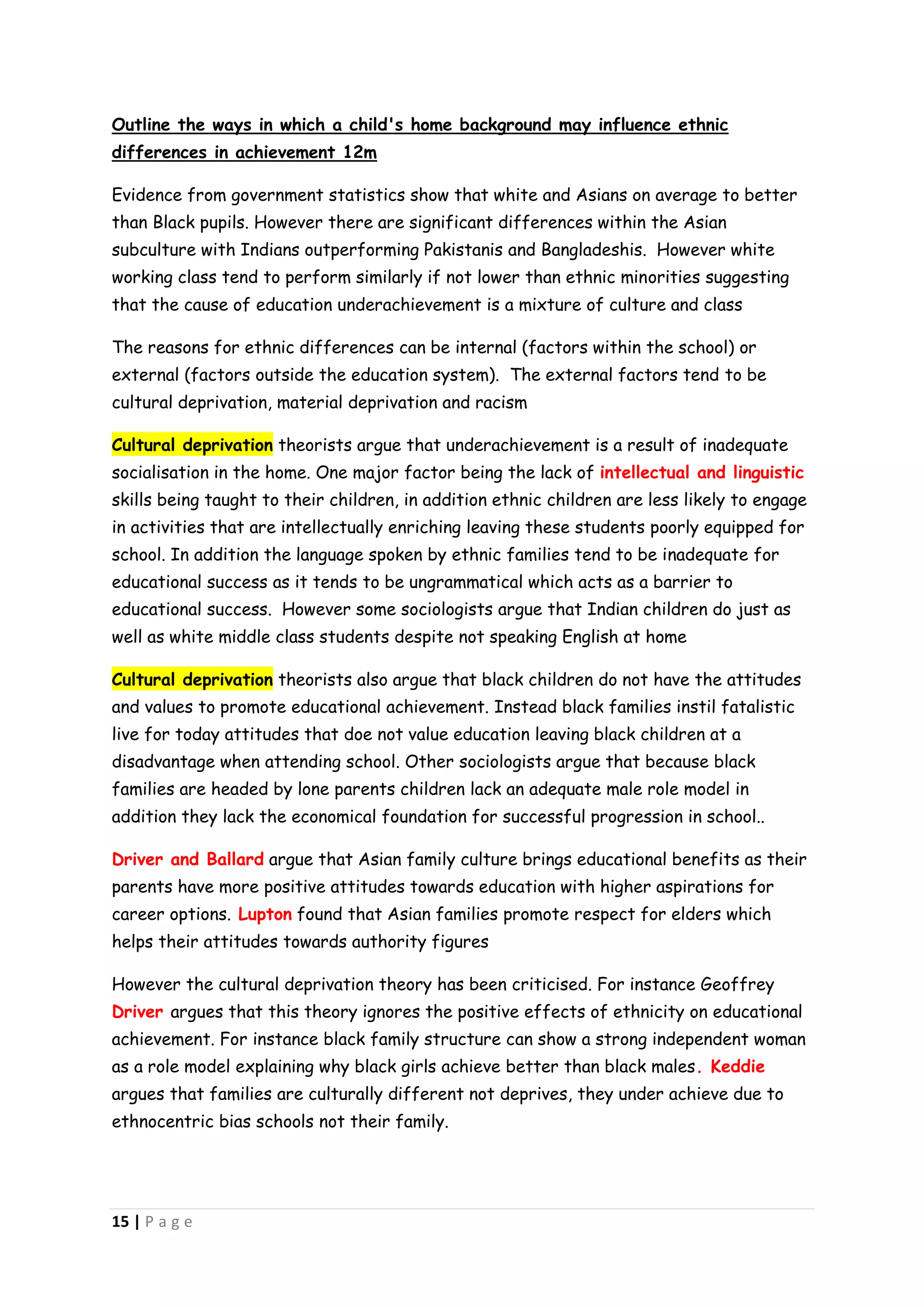 Outline the ways in which a child's home background may influence ethnic
differences in achievement 12m

Evidence from government statistics show that white and Asians on average to better
than Black pupils. However there are significant differences within the Asian
subculture with Indians outperforming Pakistanis and Bangladeshis. However white
working class tend to perform similarly if not lower than ethnic minorities suggesting
that the cause of education underachievement is a mixture of culture and class

The reasons for ethnic differences can be internal (factors within the school) or
external (factors outside the education system). The external factors tend to be
cultural deprivation, material deprivation and racism

Cultural deprivation theorists argue that underachievement is a result of inadequate
socialisation in the home. One major factor being the lack of intellectual and linguistic
skills being taught to their children, in addition ethnic children are less likely to engage
in activities that are intellectually enriching leaving these students poorly equipped for
school. In addition the language spoken by ethnic families tend to be inadequate for
educational success as it tends to be ungrammatical which acts as a barrier to
educational success. However some sociologists argue that Indian children do just as
well as white middle class students despite not speaking English at home

Cultural deprivation theorists also argue that black children do not have the attitudes
and values to promote educational achievement. Instead black families instil fatalistic
live for today attitudes that doe not value education leaving black children at a
disadvantage when attending school. Other sociologists argue that because black
families are headed by lone parents children lack an adequate male role model in
addition they lack the economical foundation for successful progression in school..

Driver and Ballard argue that Asian family culture brings educational benefits as their
parents have more positive attitudes towards education with higher aspirations for
career options. Lupton found that Asian families promote respect for elders which
helps their attitudes towards authority figures

However the cultural deprivation theory has been criticised. For instance Geoffrey
Driver argues that this theory ignores the positive effects of ethnicity on educational
achievement. For instance black family structure can show a strong independent woman
as a role model explaining why black girls achieve better than black males. Keddie
argues that families are culturally different not deprives, they under achieve due to
ethnocentric bias schools not their family.




15 | P a g e
 