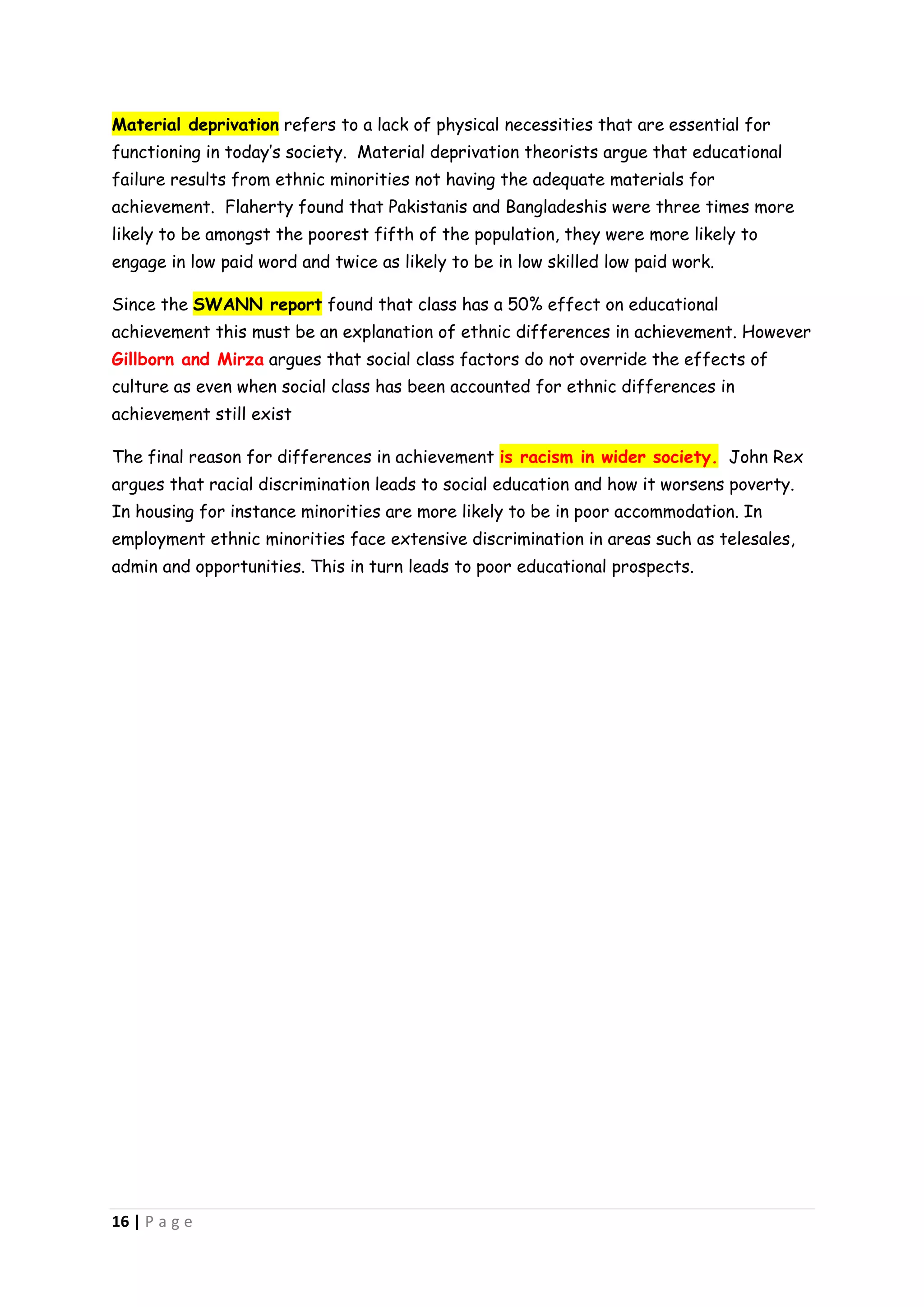 Material deprivation refers to a lack of physical necessities that are essential for
functioning in today’s society. Material deprivation theorists argue that educational
failure results from ethnic minorities not having the adequate materials for
achievement. Flaherty found that Pakistanis and Bangladeshis were three times more
likely to be amongst the poorest fifth of the population, they were more likely to
engage in low paid word and twice as likely to be in low skilled low paid work.

Since the SWANN report found that class has a 50% effect on educational
achievement this must be an explanation of ethnic differences in achievement. However
Gillborn and Mirza argues that social class factors do not override the effects of
culture as even when social class has been accounted for ethnic differences in
achievement still exist

The final reason for differences in achievement is racism in wider society. John Rex
argues that racial discrimination leads to social education and how it worsens poverty.
In housing for instance minorities are more likely to be in poor accommodation. In
employment ethnic minorities face extensive discrimination in areas such as telesales,
admin and opportunities. This in turn leads to poor educational prospects.




16 | P a g e
 