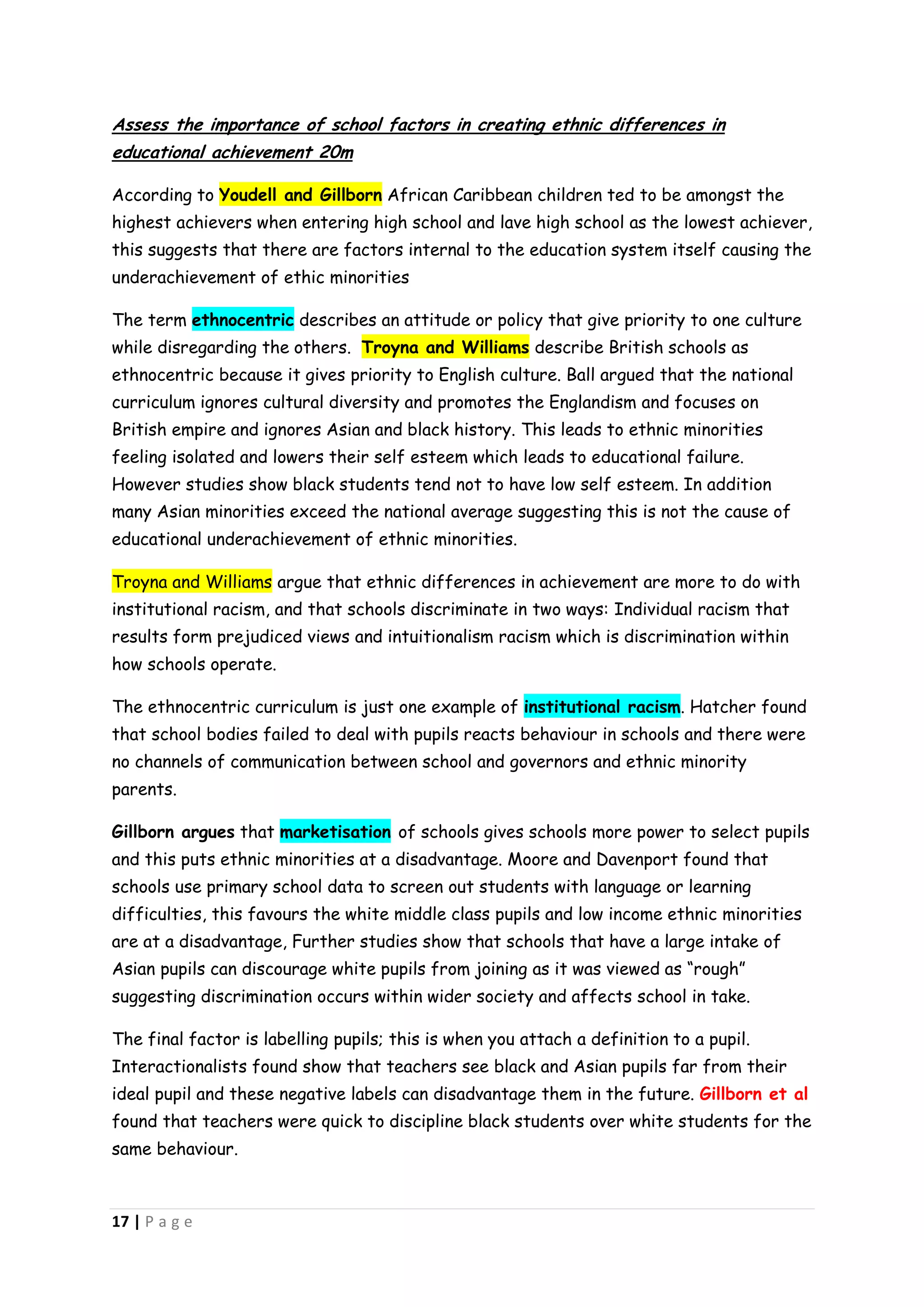 Assess the importance of school factors in creating ethnic differences in
educational achievement 20m

According to Youdell and Gillborn African Caribbean children ted to be amongst the
highest achievers when entering high school and lave high school as the lowest achiever,
this suggests that there are factors internal to the education system itself causing the
underachievement of ethic minorities

The term ethnocentric describes an attitude or policy that give priority to one culture
while disregarding the others. Troyna and Williams describe British schools as
ethnocentric because it gives priority to English culture. Ball argued that the national
curriculum ignores cultural diversity and promotes the Englandism and focuses on
British empire and ignores Asian and black history. This leads to ethnic minorities
feeling isolated and lowers their self esteem which leads to educational failure.
However studies show black students tend not to have low self esteem. In addition
many Asian minorities exceed the national average suggesting this is not the cause of
educational underachievement of ethnic minorities.

Troyna and Williams argue that ethnic differences in achievement are more to do with
institutional racism, and that schools discriminate in two ways: Individual racism that
results form prejudiced views and intuitionalism racism which is discrimination within
how schools operate.

The ethnocentric curriculum is just one example of institutional racism. Hatcher found
that school bodies failed to deal with pupils reacts behaviour in schools and there were
no channels of communication between school and governors and ethnic minority
parents.

Gillborn argues that marketisation of schools gives schools more power to select pupils
and this puts ethnic minorities at a disadvantage. Moore and Davenport found that
schools use primary school data to screen out students with language or learning
difficulties, this favours the white middle class pupils and low income ethnic minorities
are at a disadvantage, Further studies show that schools that have a large intake of
Asian pupils can discourage white pupils from joining as it was viewed as “rough”
suggesting discrimination occurs within wider society and affects school in take.

The final factor is labelling pupils; this is when you attach a definition to a pupil.
Interactionalists found show that teachers see black and Asian pupils far from their
ideal pupil and these negative labels can disadvantage them in the future. Gillborn et al
found that teachers were quick to discipline black students over white students for the
same behaviour.



17 | P a g e
 