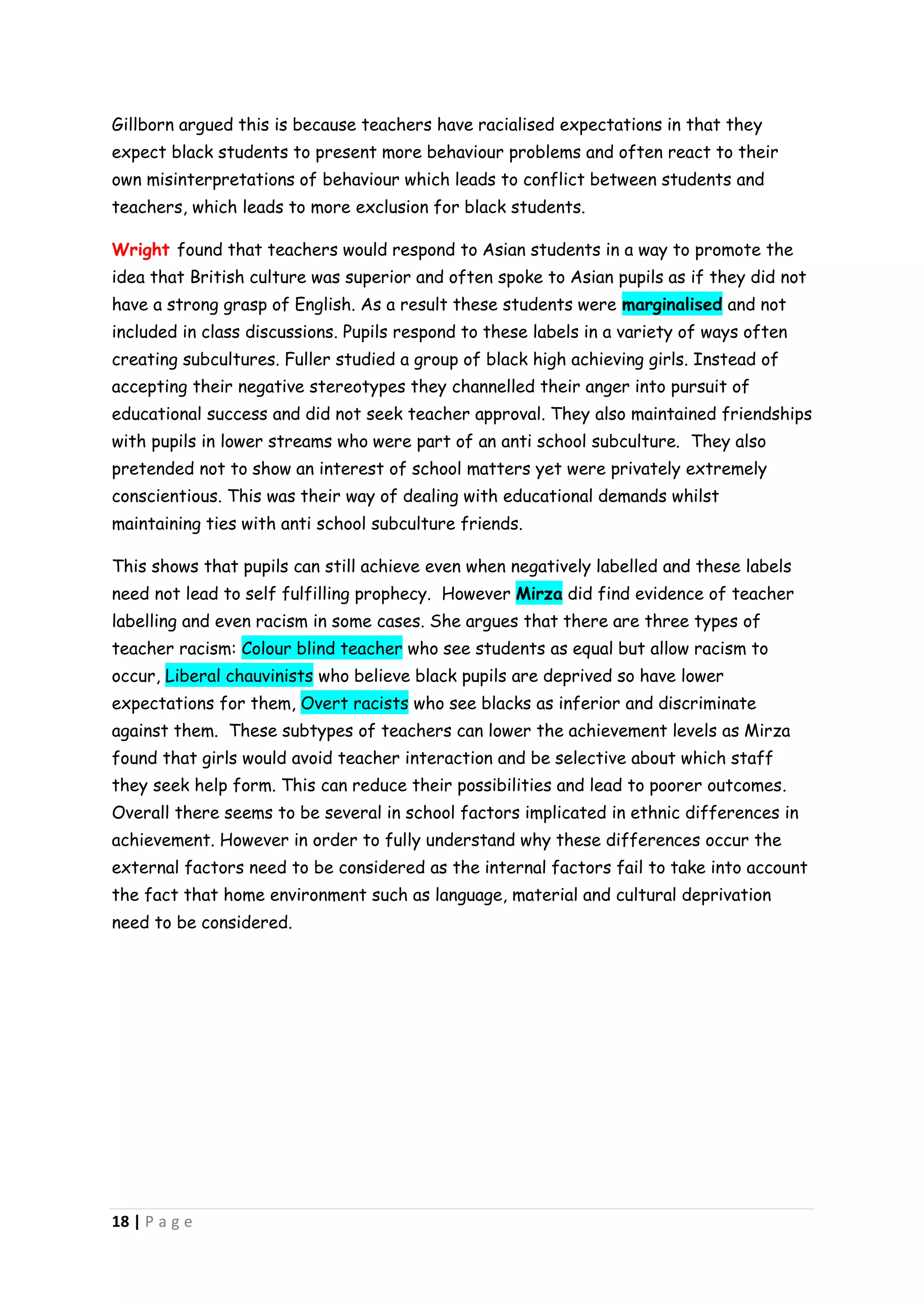 Gillborn argued this is because teachers have racialised expectations in that they
expect black students to present more behaviour problems and often react to their
own misinterpretations of behaviour which leads to conflict between students and
teachers, which leads to more exclusion for black students.

Wright found that teachers would respond to Asian students in a way to promote the
idea that British culture was superior and often spoke to Asian pupils as if they did not
have a strong grasp of English. As a result these students were marginalised and not
included in class discussions. Pupils respond to these labels in a variety of ways often
creating subcultures. Fuller studied a group of black high achieving girls. Instead of
accepting their negative stereotypes they channelled their anger into pursuit of
educational success and did not seek teacher approval. They also maintained friendships
with pupils in lower streams who were part of an anti school subculture. They also
pretended not to show an interest of school matters yet were privately extremely
conscientious. This was their way of dealing with educational demands whilst
maintaining ties with anti school subculture friends.

This shows that pupils can still achieve even when negatively labelled and these labels
need not lead to self fulfilling prophecy. However Mirza did find evidence of teacher
labelling and even racism in some cases. She argues that there are three types of
teacher racism: Colour blind teacher who see students as equal but allow racism to
occur, Liberal chauvinists who believe black pupils are deprived so have lower
expectations for them, Overt racists who see blacks as inferior and discriminate
against them. These subtypes of teachers can lower the achievement levels as Mirza
found that girls would avoid teacher interaction and be selective about which staff
they seek help form. This can reduce their possibilities and lead to poorer outcomes.
Overall there seems to be several in school factors implicated in ethnic differences in
achievement. However in order to fully understand why these differences occur the
external factors need to be considered as the internal factors fail to take into account
the fact that home environment such as language, material and cultural deprivation
need to be considered.




18 | P a g e
 