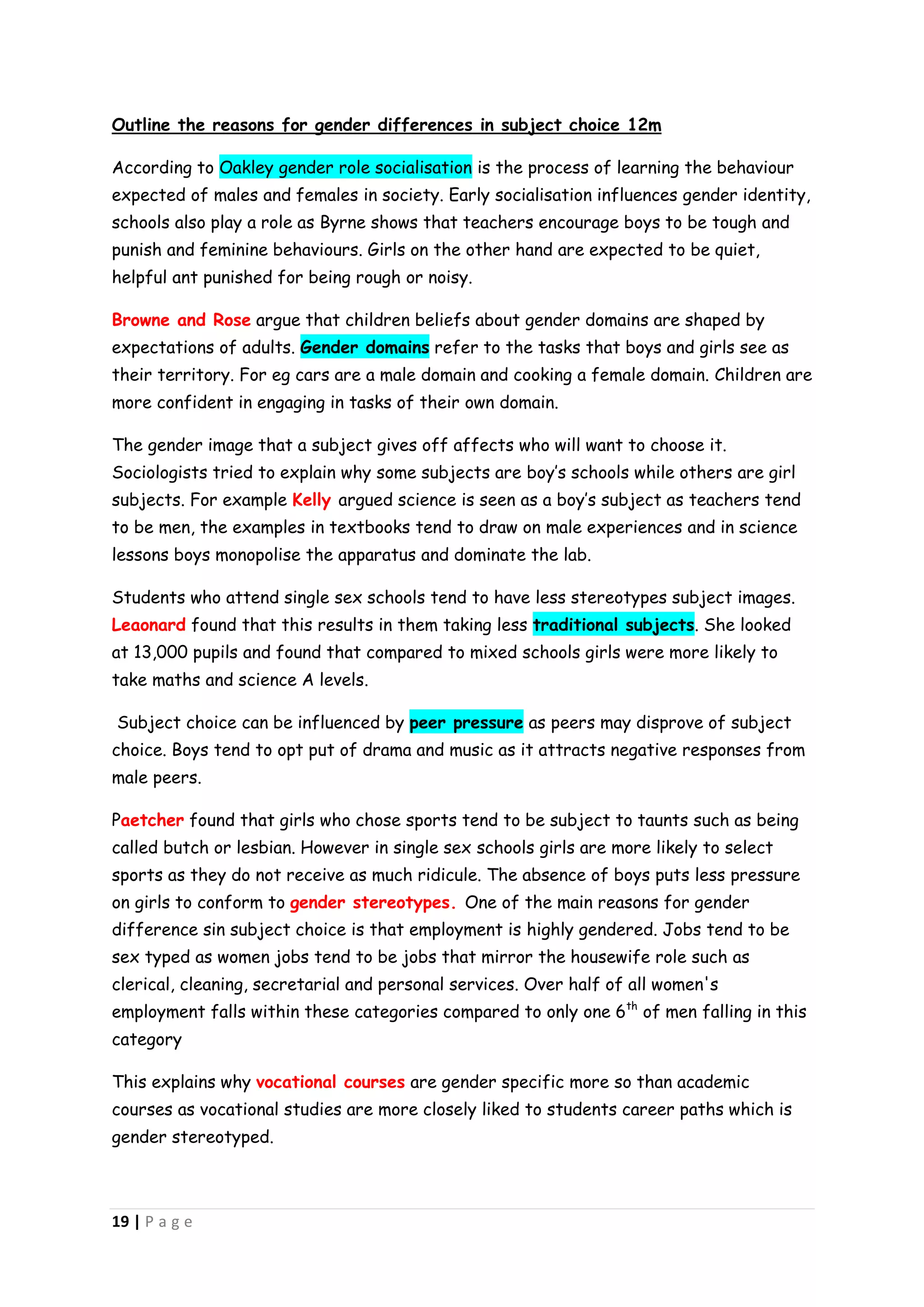 Outline the reasons for gender differences in subject choice 12m

According to Oakley gender role socialisation is the process of learning the behaviour
expected of males and females in society. Early socialisation influences gender identity,
schools also play a role as Byrne shows that teachers encourage boys to be tough and
punish and feminine behaviours. Girls on the other hand are expected to be quiet,
helpful ant punished for being rough or noisy.

Browne and Rose argue that children beliefs about gender domains are shaped by
expectations of adults. Gender domains refer to the tasks that boys and girls see as
their territory. For eg cars are a male domain and cooking a female domain. Children are
more confident in engaging in tasks of their own domain.

The gender image that a subject gives off affects who will want to choose it.
Sociologists tried to explain why some subjects are boy’s schools while others are girl
subjects. For example Kelly argued science is seen as a boy’s subject as teachers tend
to be men, the examples in textbooks tend to draw on male experiences and in science
lessons boys monopolise the apparatus and dominate the lab.

Students who attend single sex schools tend to have less stereotypes subject images.
Leaonard found that this results in them taking less traditional subjects. She looked
at 13,000 pupils and found that compared to mixed schools girls were more likely to
take maths and science A levels.

Subject choice can be influenced by peer pressure as peers may disprove of subject
choice. Boys tend to opt put of drama and music as it attracts negative responses from
male peers.

Paetcher found that girls who chose sports tend to be subject to taunts such as being
called butch or lesbian. However in single sex schools girls are more likely to select
sports as they do not receive as much ridicule. The absence of boys puts less pressure
on girls to conform to gender stereotypes. One of the main reasons for gender
difference sin subject choice is that employment is highly gendered. Jobs tend to be
sex typed as women jobs tend to be jobs that mirror the housewife role such as
clerical, cleaning, secretarial and personal services. Over half of all women's
employment falls within these categories compared to only one 6th of men falling in this
category

This explains why vocational courses are gender specific more so than academic
courses as vocational studies are more closely liked to students career paths which is
gender stereotyped.



19 | P a g e
 