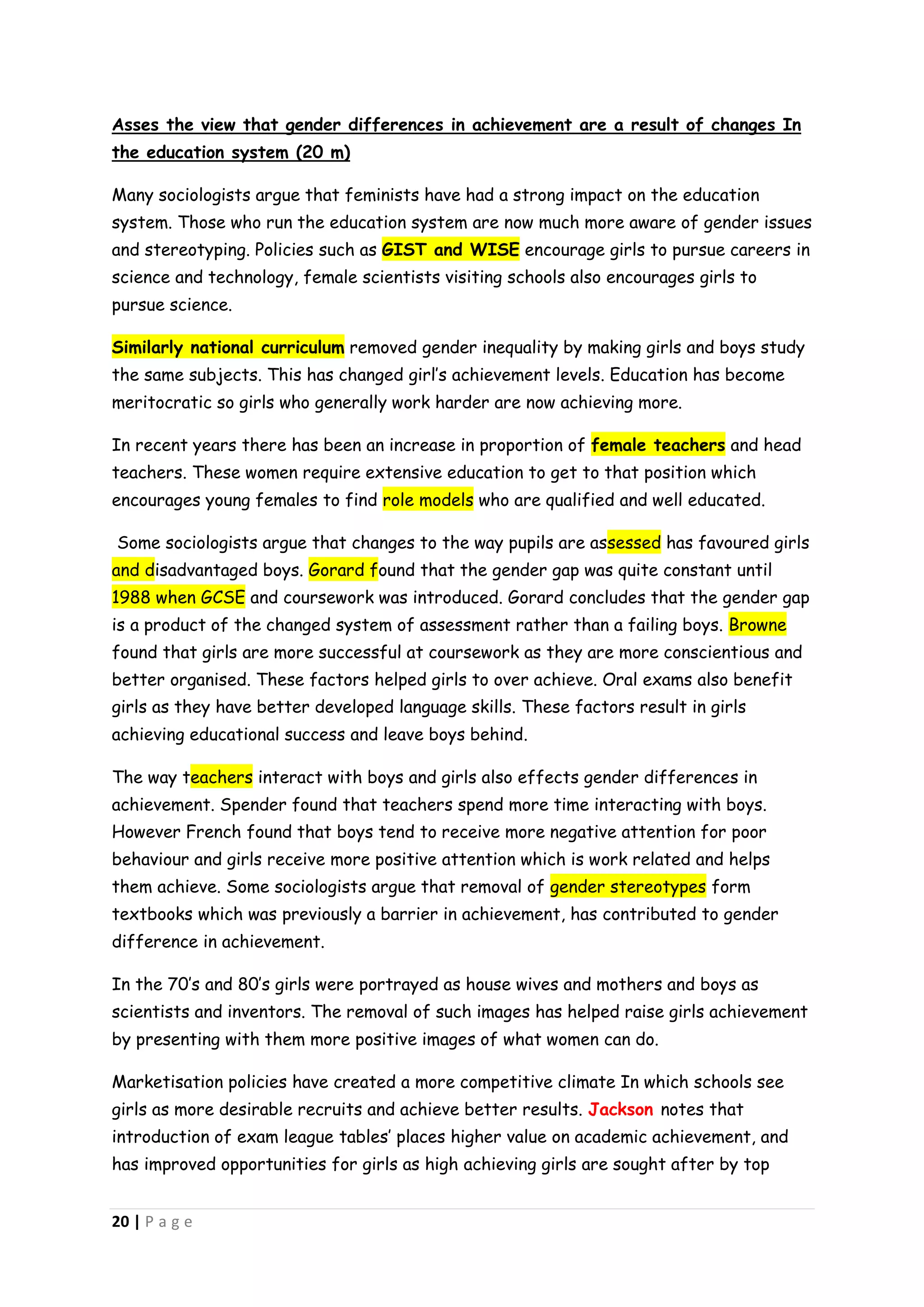Asses the view that gender differences in achievement are a result of changes In
the education system (20 m)

Many sociologists argue that feminists have had a strong impact on the education
system. Those who run the education system are now much more aware of gender issues
and stereotyping. Policies such as GIST and WISE encourage girls to pursue careers in
science and technology, female scientists visiting schools also encourages girls to
pursue science.

Similarly national curriculum removed gender inequality by making girls and boys study
the same subjects. This has changed girl’s achievement levels. Education has become
meritocratic so girls who generally work harder are now achieving more.

In recent years there has been an increase in proportion of female teachers and head
teachers. These women require extensive education to get to that position which
encourages young females to find role models who are qualified and well educated.

Some sociologists argue that changes to the way pupils are assessed has favoured girls
and disadvantaged boys. Gorard found that the gender gap was quite constant until
1988 when GCSE and coursework was introduced. Gorard concludes that the gender gap
is a product of the changed system of assessment rather than a failing boys. Browne
found that girls are more successful at coursework as they are more conscientious and
better organised. These factors helped girls to over achieve. Oral exams also benefit
girls as they have better developed language skills. These factors result in girls
achieving educational success and leave boys behind.

The way teachers interact with boys and girls also effects gender differences in
achievement. Spender found that teachers spend more time interacting with boys.
However French found that boys tend to receive more negative attention for poor
behaviour and girls receive more positive attention which is work related and helps
them achieve. Some sociologists argue that removal of gender stereotypes form
textbooks which was previously a barrier in achievement, has contributed to gender
difference in achievement.

In the 70’s and 80’s girls were portrayed as house wives and mothers and boys as
scientists and inventors. The removal of such images has helped raise girls achievement
by presenting with them more positive images of what women can do.

Marketisation policies have created a more competitive climate In which schools see
girls as more desirable recruits and achieve better results. Jackson notes that
introduction of exam league tables’ places higher value on academic achievement, and
has improved opportunities for girls as high achieving girls are sought after by top


20 | P a g e
 