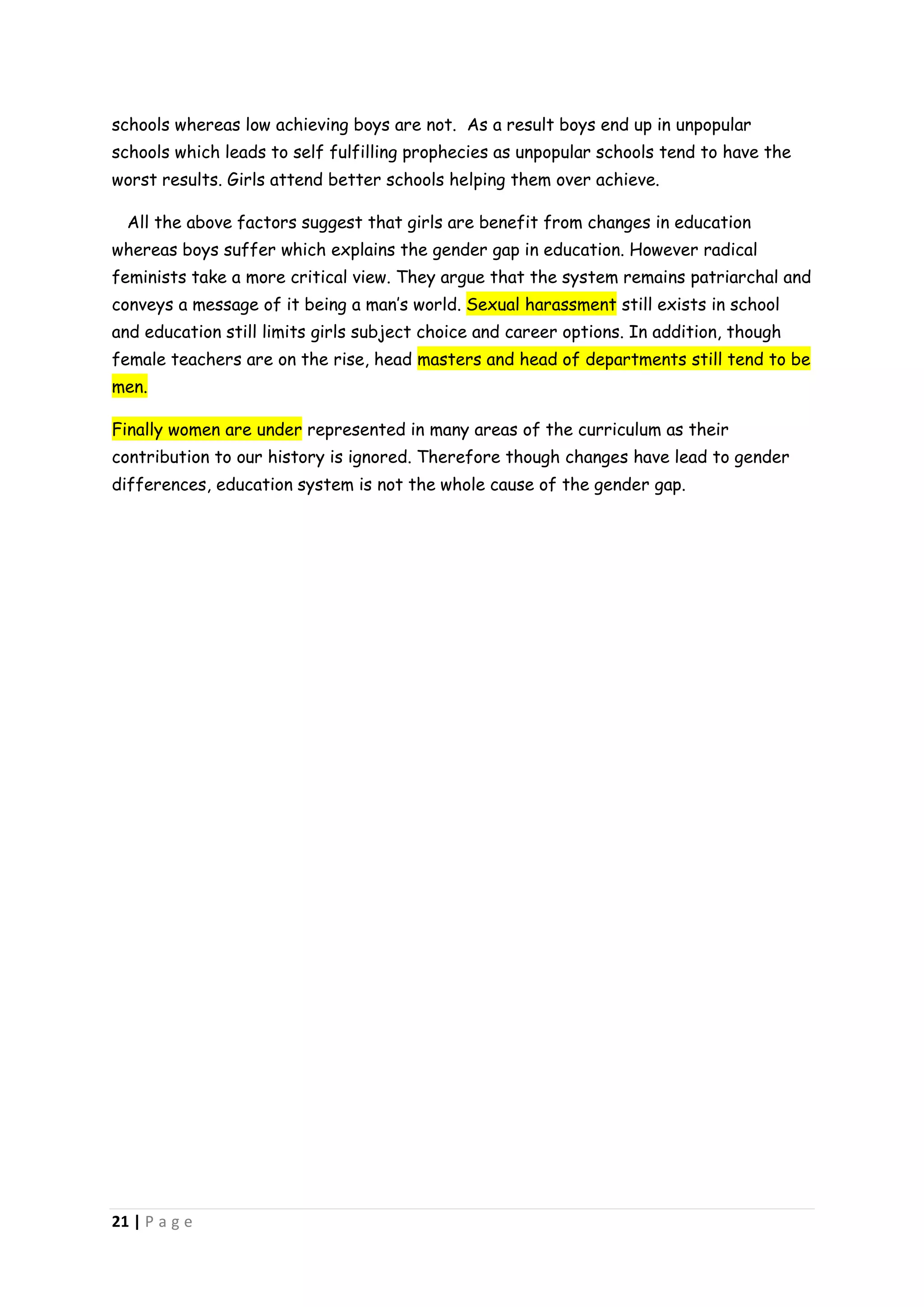 schools whereas low achieving boys are not. As a result boys end up in unpopular
schools which leads to self fulfilling prophecies as unpopular schools tend to have the
worst results. Girls attend better schools helping them over achieve.

  All the above factors suggest that girls are benefit from changes in education
whereas boys suffer which explains the gender gap in education. However radical
feminists take a more critical view. They argue that the system remains patriarchal and
conveys a message of it being a man’s world. Sexual harassment still exists in school
and education still limits girls subject choice and career options. In addition, though
female teachers are on the rise, head masters and head of departments still tend to be
men.

Finally women are under represented in many areas of the curriculum as their
contribution to our history is ignored. Therefore though changes have lead to gender
differences, education system is not the whole cause of the gender gap.




21 | P a g e
 