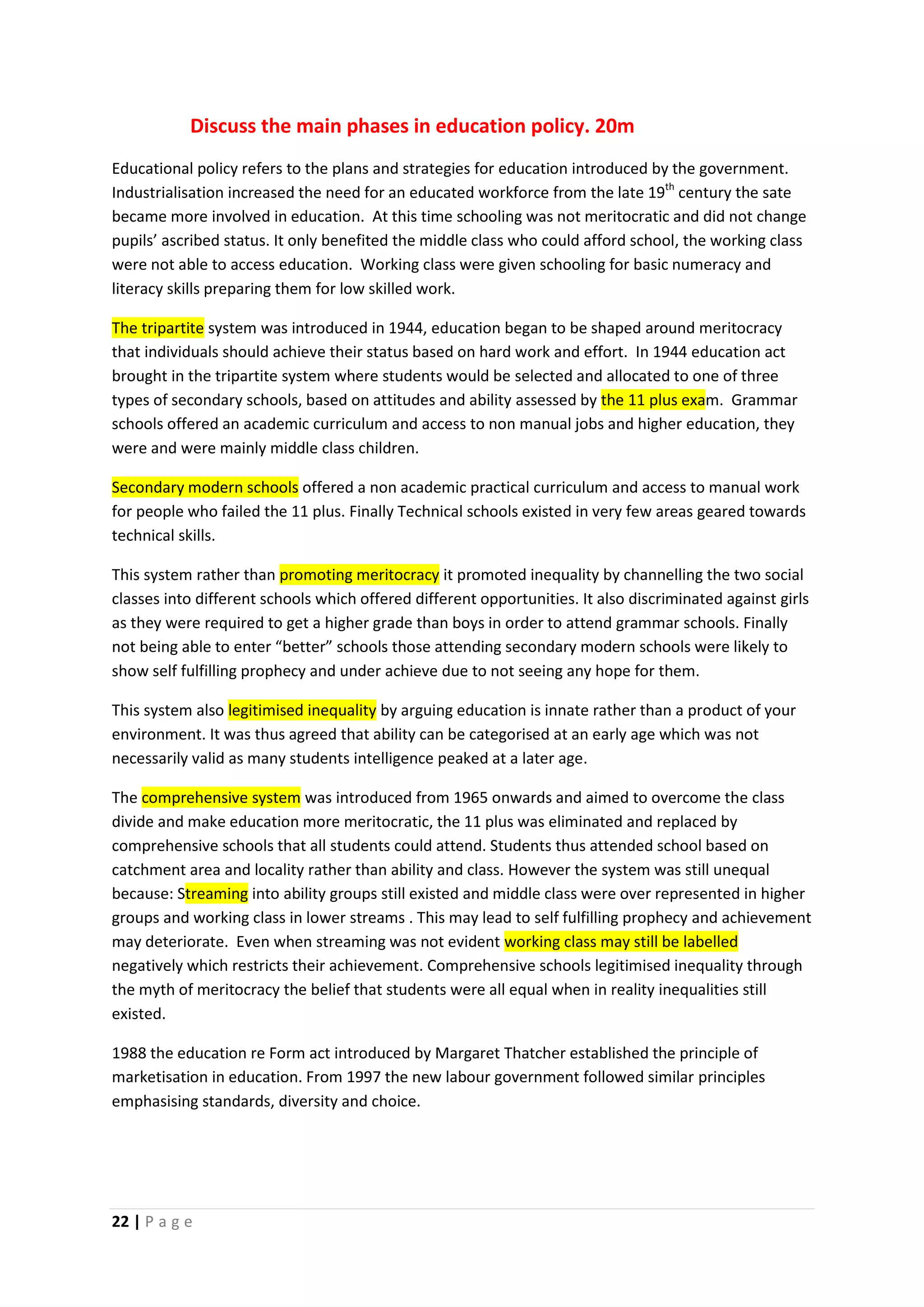 Discuss the main phases in education policy. 20m
Educational policy refers to the plans and strategies for education introduced by the government.
Industrialisation increased the need for an educated workforce from the late 19th century the sate
became more involved in education. At this time schooling was not meritocratic and did not change
pupils’ ascribed status. It only benefited the middle class who could afford school, the working class
were not able to access education. Working class were given schooling for basic numeracy and
literacy skills preparing them for low skilled work.

The tripartite system was introduced in 1944, education began to be shaped around meritocracy
that individuals should achieve their status based on hard work and effort. In 1944 education act
brought in the tripartite system where students would be selected and allocated to one of three
types of secondary schools, based on attitudes and ability assessed by the 11 plus exam. Grammar
schools offered an academic curriculum and access to non manual jobs and higher education, they
were and were mainly middle class children.

Secondary modern schools offered a non academic practical curriculum and access to manual work
for people who failed the 11 plus. Finally Technical schools existed in very few areas geared towards
technical skills.

This system rather than promoting meritocracy it promoted inequality by channelling the two social
classes into different schools which offered different opportunities. It also discriminated against girls
as they were required to get a higher grade than boys in order to attend grammar schools. Finally
not being able to enter “better” schools those attending secondary modern schools were likely to
show self fulfilling prophecy and under achieve due to not seeing any hope for them.

This system also legitimised inequality by arguing education is innate rather than a product of your
environment. It was thus agreed that ability can be categorised at an early age which was not
necessarily valid as many students intelligence peaked at a later age.

The comprehensive system was introduced from 1965 onwards and aimed to overcome the class
divide and make education more meritocratic, the 11 plus was eliminated and replaced by
comprehensive schools that all students could attend. Students thus attended school based on
catchment area and locality rather than ability and class. However the system was still unequal
because: Streaming into ability groups still existed and middle class were over represented in higher
groups and working class in lower streams . This may lead to self fulfilling prophecy and achievement
may deteriorate. Even when streaming was not evident working class may still be labelled
negatively which restricts their achievement. Comprehensive schools legitimised inequality through
the myth of meritocracy the belief that students were all equal when in reality inequalities still
existed.

1988 the education re Form act introduced by Margaret Thatcher established the principle of
marketisation in education. From 1997 the new labour government followed similar principles
emphasising standards, diversity and choice.




22 | P a g e
 