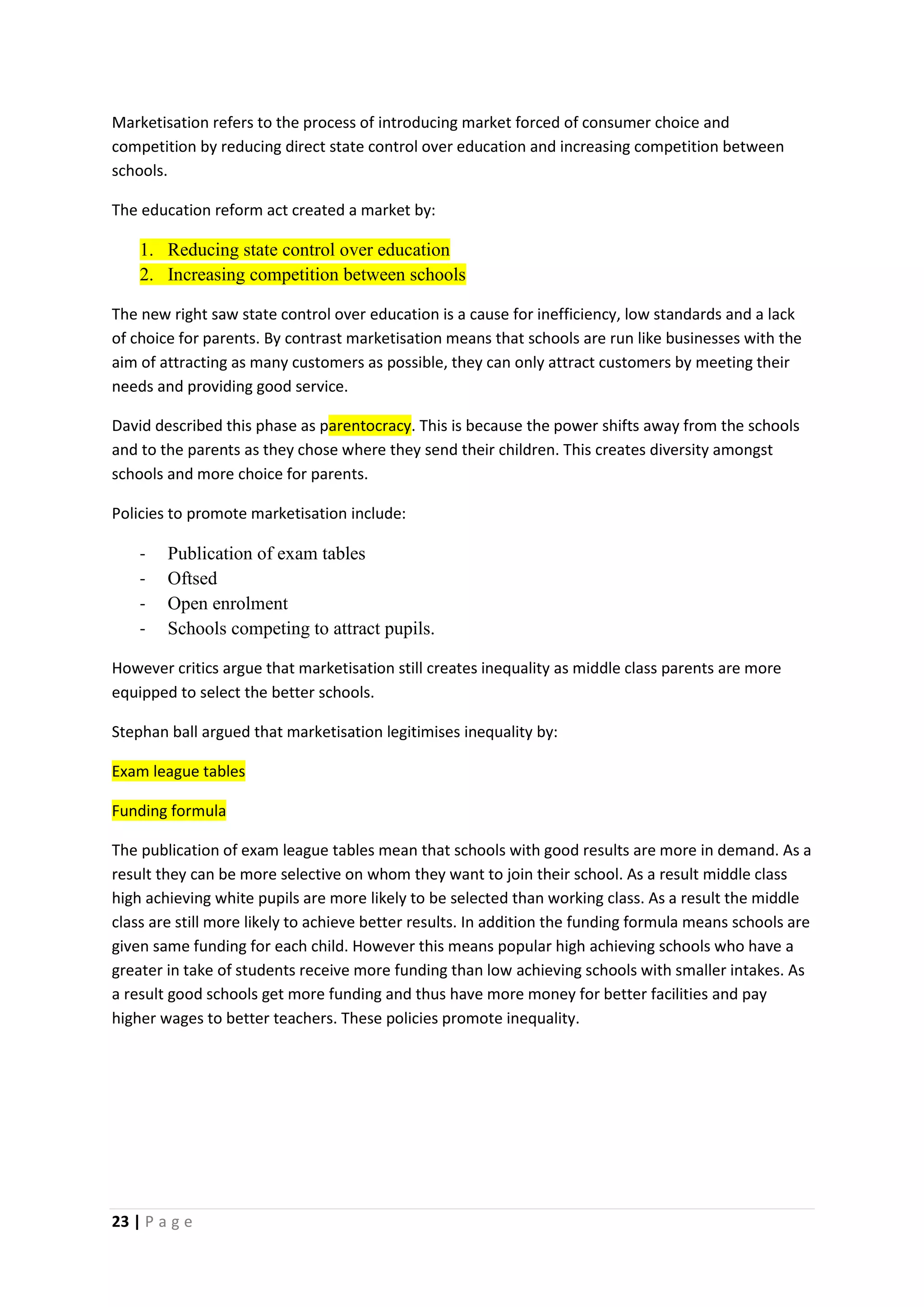 Marketisation refers to the process of introducing market forced of consumer choice and
competition by reducing direct state control over education and increasing competition between
schools.

The education reform act created a market by:

    1. Reducing state control over education
    2. Increasing competition between schools

The new right saw state control over education is a cause for inefficiency, low standards and a lack
of choice for parents. By contrast marketisation means that schools are run like businesses with the
aim of attracting as many customers as possible, they can only attract customers by meeting their
needs and providing good service.

David described this phase as parentocracy. This is because the power shifts away from the schools
and to the parents as they chose where they send their children. This creates diversity amongst
schools and more choice for parents.

Policies to promote marketisation include:

    -   Publication of exam tables
    -   Oftsed
    -   Open enrolment
    -   Schools competing to attract pupils.

However critics argue that marketisation still creates inequality as middle class parents are more
equipped to select the better schools.

Stephan ball argued that marketisation legitimises inequality by:

Exam league tables

Funding formula

The publication of exam league tables mean that schools with good results are more in demand. As a
result they can be more selective on whom they want to join their school. As a result middle class
high achieving white pupils are more likely to be selected than working class. As a result the middle
class are still more likely to achieve better results. In addition the funding formula means schools are
given same funding for each child. However this means popular high achieving schools who have a
greater in take of students receive more funding than low achieving schools with smaller intakes. As
a result good schools get more funding and thus have more money for better facilities and pay
higher wages to better teachers. These policies promote inequality.




23 | P a g e
 