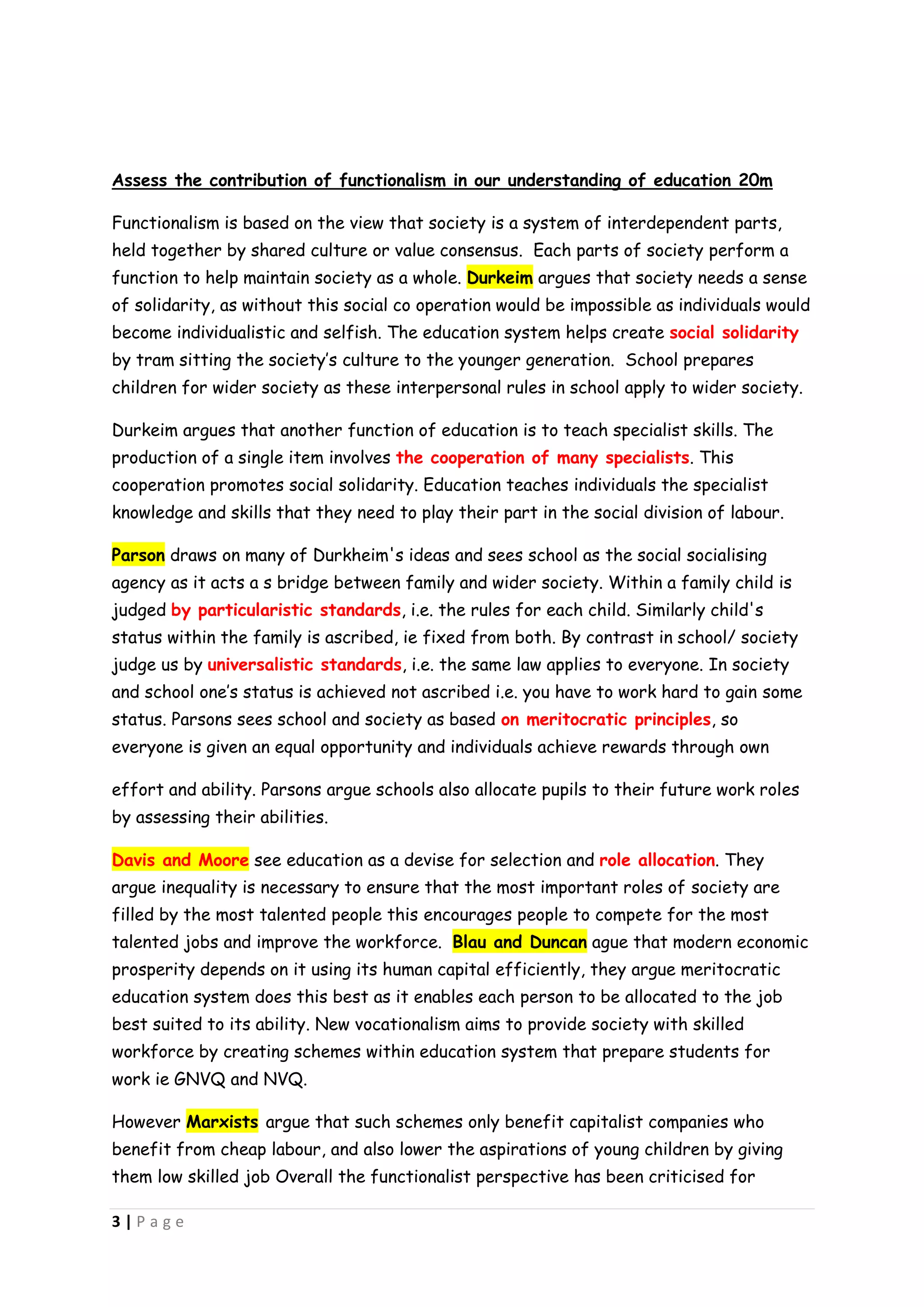 Assess the contribution of functionalism in our understanding of education 20m

Functionalism is based on the view that society is a system of interdependent parts,
held together by shared culture or value consensus. Each parts of society perform a
function to help maintain society as a whole. Durkeim argues that society needs a sense
of solidarity, as without this social co operation would be impossible as individuals would
become individualistic and selfish. The education system helps create social solidarity
by tram sitting the society’s culture to the younger generation. School prepares
children for wider society as these interpersonal rules in school apply to wider society.

Durkeim argues that another function of education is to teach specialist skills. The
production of a single item involves the cooperation of many specialists. This
cooperation promotes social solidarity. Education teaches individuals the specialist
knowledge and skills that they need to play their part in the social division of labour.

Parson draws on many of Durkheim's ideas and sees school as the social socialising
agency as it acts a s bridge between family and wider society. Within a family child is
judged by particularistic standards, i.e. the rules for each child. Similarly child's
status within the family is ascribed, ie fixed from both. By contrast in school/ society
judge us by universalistic standards, i.e. the same law applies to everyone. In society
and school one’s status is achieved not ascribed i.e. you have to work hard to gain some
status. Parsons sees school and society as based on meritocratic principles, so
everyone is given an equal opportunity and individuals achieve rewards through own

effort and ability. Parsons argue schools also allocate pupils to their future work roles
by assessing their abilities.

Davis and Moore see education as a devise for selection and role allocation. They
argue inequality is necessary to ensure that the most important roles of society are
filled by the most talented people this encourages people to compete for the most
talented jobs and improve the workforce. Blau and Duncan ague that modern economic
prosperity depends on it using its human capital efficiently, they argue meritocratic
education system does this best as it enables each person to be allocated to the job
best suited to its ability. New vocationalism aims to provide society with skilled
workforce by creating schemes within education system that prepare students for
work ie GNVQ and NVQ.

However Marxists argue that such schemes only benefit capitalist companies who
benefit from cheap labour, and also lower the aspirations of young children by giving
them low skilled job Overall the functionalist perspective has been criticised for

3|Page
 