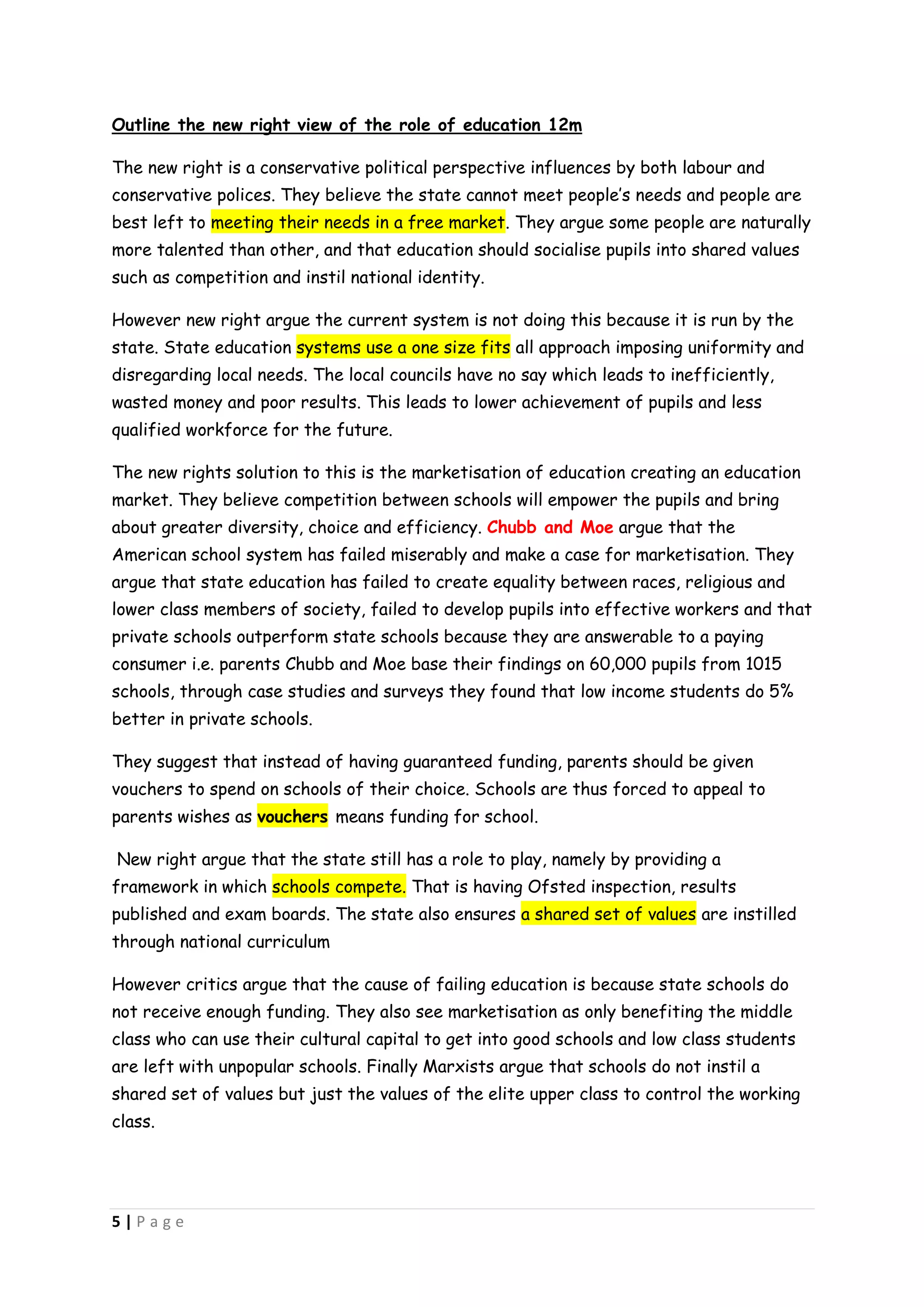 Outline the new right view of the role of education 12m

The new right is a conservative political perspective influences by both labour and
conservative polices. They believe the state cannot meet people’s needs and people are
best left to meeting their needs in a free market. They argue some people are naturally
more talented than other, and that education should socialise pupils into shared values
such as competition and instil national identity.

However new right argue the current system is not doing this because it is run by the
state. State education systems use a one size fits all approach imposing uniformity and
disregarding local needs. The local councils have no say which leads to inefficiently,
wasted money and poor results. This leads to lower achievement of pupils and less
qualified workforce for the future.

The new rights solution to this is the marketisation of education creating an education
market. They believe competition between schools will empower the pupils and bring
about greater diversity, choice and efficiency. Chubb and Moe argue that the
American school system has failed miserably and make a case for marketisation. They
argue that state education has failed to create equality between races, religious and
lower class members of society, failed to develop pupils into effective workers and that
private schools outperform state schools because they are answerable to a paying
consumer i.e. parents Chubb and Moe base their findings on 60,000 pupils from 1015
schools, through case studies and surveys they found that low income students do 5%
better in private schools.

They suggest that instead of having guaranteed funding, parents should be given
vouchers to spend on schools of their choice. Schools are thus forced to appeal to
parents wishes as vouchers means funding for school.

New right argue that the state still has a role to play, namely by providing a
framework in which schools compete. That is having Ofsted inspection, results
published and exam boards. The state also ensures a shared set of values are instilled
through national curriculum

However critics argue that the cause of failing education is because state schools do
not receive enough funding. They also see marketisation as only benefiting the middle
class who can use their cultural capital to get into good schools and low class students
are left with unpopular schools. Finally Marxists argue that schools do not instil a
shared set of values but just the values of the elite upper class to control the working
class.




5|Page
 