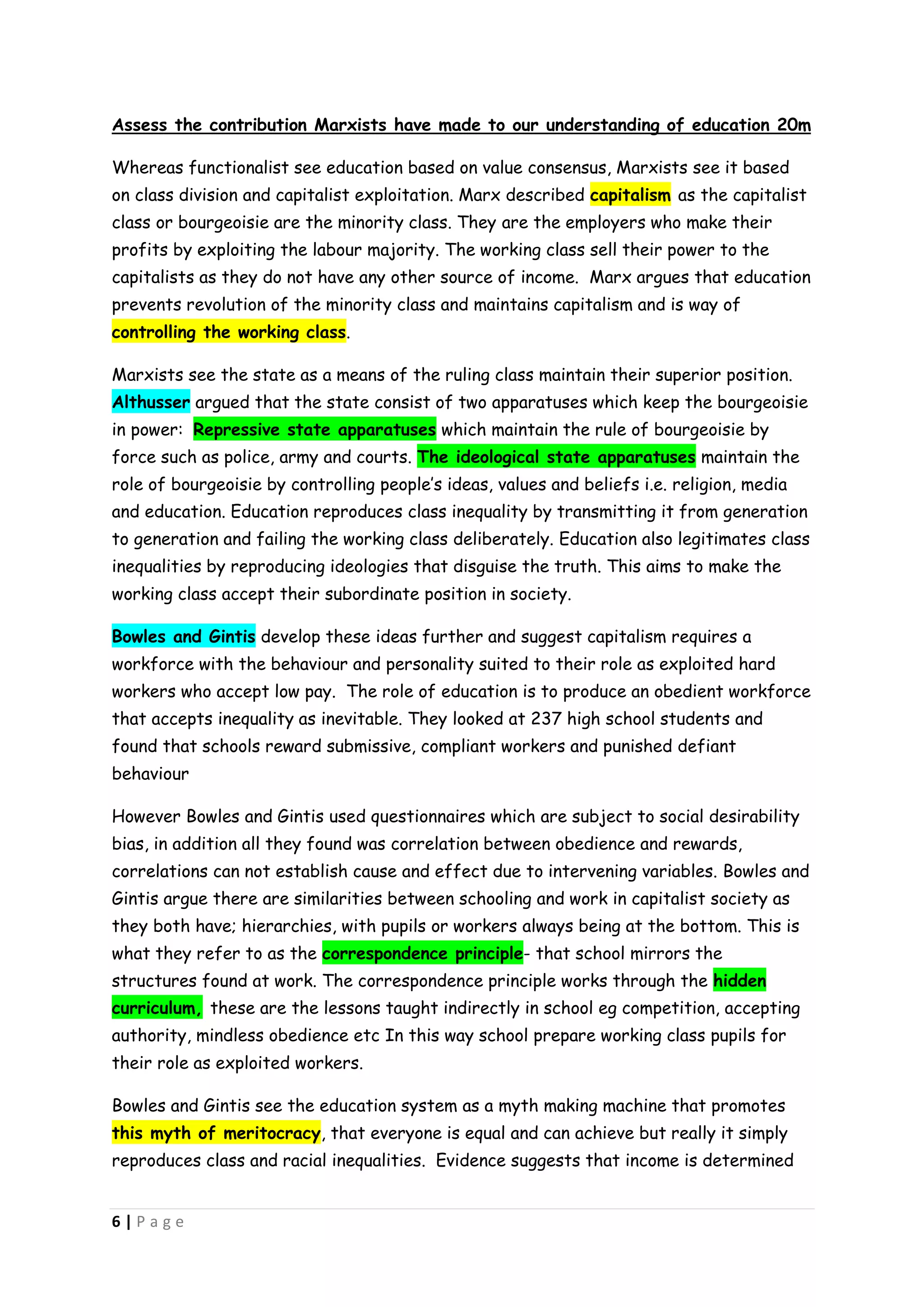 Assess the contribution Marxists have made to our understanding of education 20m

Whereas functionalist see education based on value consensus, Marxists see it based
on class division and capitalist exploitation. Marx described capitalism as the capitalist
class or bourgeoisie are the minority class. They are the employers who make their
profits by exploiting the labour majority. The working class sell their power to the
capitalists as they do not have any other source of income. Marx argues that education
prevents revolution of the minority class and maintains capitalism and is way of
controlling the working class.

Marxists see the state as a means of the ruling class maintain their superior position.
Althusser argued that the state consist of two apparatuses which keep the bourgeoisie
in power: Repressive state apparatuses which maintain the rule of bourgeoisie by
force such as police, army and courts. The ideological state apparatuses maintain the
role of bourgeoisie by controlling people’s ideas, values and beliefs i.e. religion, media
and education. Education reproduces class inequality by transmitting it from generation
to generation and failing the working class deliberately. Education also legitimates class
inequalities by reproducing ideologies that disguise the truth. This aims to make the
working class accept their subordinate position in society.

Bowles and Gintis develop these ideas further and suggest capitalism requires a
workforce with the behaviour and personality suited to their role as exploited hard
workers who accept low pay. The role of education is to produce an obedient workforce
that accepts inequality as inevitable. They looked at 237 high school students and
found that schools reward submissive, compliant workers and punished defiant
behaviour

However Bowles and Gintis used questionnaires which are subject to social desirability
bias, in addition all they found was correlation between obedience and rewards,
correlations can not establish cause and effect due to intervening variables. Bowles and
Gintis argue there are similarities between schooling and work in capitalist society as
they both have; hierarchies, with pupils or workers always being at the bottom. This is
what they refer to as the correspondence principle- that school mirrors the
structures found at work. The correspondence principle works through the hidden
curriculum, these are the lessons taught indirectly in school eg competition, accepting
authority, mindless obedience etc In this way school prepare working class pupils for
their role as exploited workers.

Bowles and Gintis see the education system as a myth making machine that promotes
this myth of meritocracy, that everyone is equal and can achieve but really it simply
reproduces class and racial inequalities. Evidence suggests that income is determined


6|Page
 