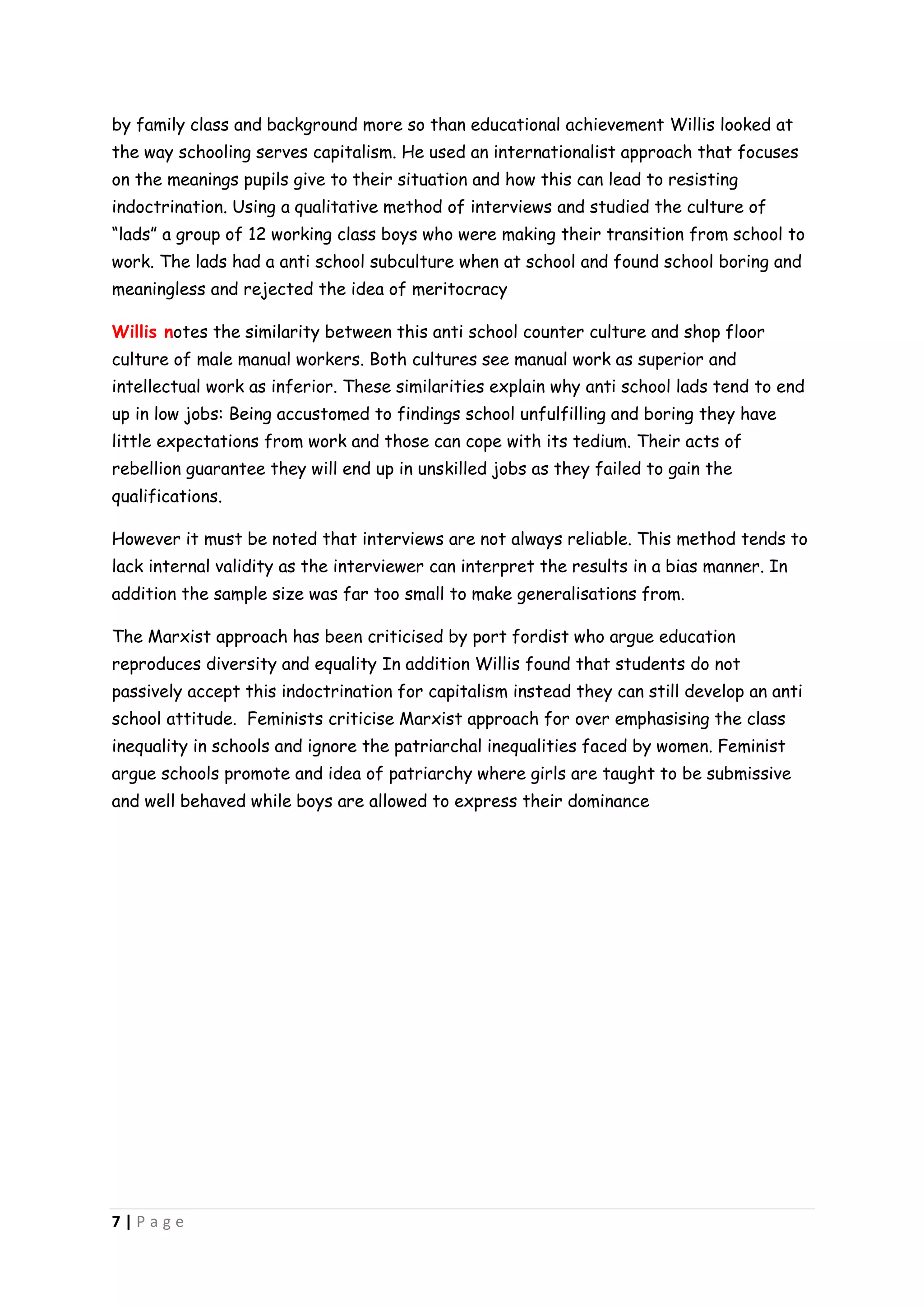 by family class and background more so than educational achievement Willis looked at
the way schooling serves capitalism. He used an internationalist approach that focuses
on the meanings pupils give to their situation and how this can lead to resisting
indoctrination. Using a qualitative method of interviews and studied the culture of
“lads” a group of 12 working class boys who were making their transition from school to
work. The lads had a anti school subculture when at school and found school boring and
meaningless and rejected the idea of meritocracy

Willis notes the similarity between this anti school counter culture and shop floor
culture of male manual workers. Both cultures see manual work as superior and
intellectual work as inferior. These similarities explain why anti school lads tend to end
up in low jobs: Being accustomed to findings school unfulfilling and boring they have
little expectations from work and those can cope with its tedium. Their acts of
rebellion guarantee they will end up in unskilled jobs as they failed to gain the
qualifications.

However it must be noted that interviews are not always reliable. This method tends to
lack internal validity as the interviewer can interpret the results in a bias manner. In
addition the sample size was far too small to make generalisations from.

The Marxist approach has been criticised by port fordist who argue education
reproduces diversity and equality In addition Willis found that students do not
passively accept this indoctrination for capitalism instead they can still develop an anti
school attitude. Feminists criticise Marxist approach for over emphasising the class
inequality in schools and ignore the patriarchal inequalities faced by women. Feminist
argue schools promote and idea of patriarchy where girls are taught to be submissive
and well behaved while boys are allowed to express their dominance




7|Page
 