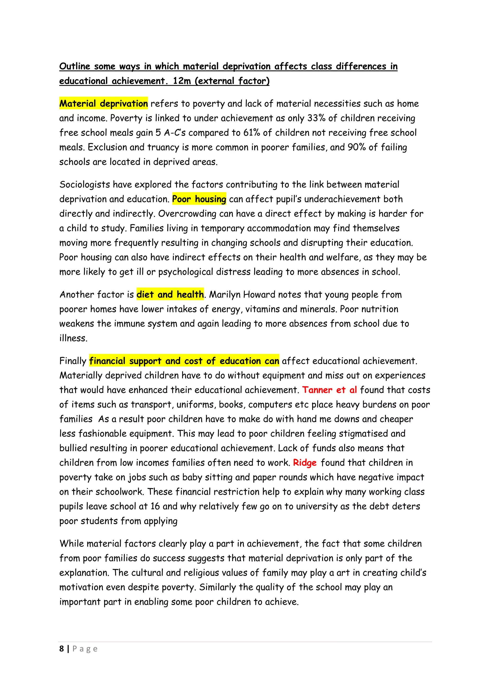 Outline some ways in which material deprivation affects class differences in
educational achievement. 12m (external factor)

Material deprivation refers to poverty and lack of material necessities such as home
and income. Poverty is linked to under achievement as only 33% of children receiving
free school meals gain 5 A-C’s compared to 61% of children not receiving free school
meals. Exclusion and truancy is more common in poorer families, and 90% of failing
schools are located in deprived areas.

Sociologists have explored the factors contributing to the link between material
deprivation and education. Poor housing can affect pupil’s underachievement both
directly and indirectly. Overcrowding can have a direct effect by making is harder for
a child to study. Families living in temporary accommodation may find themselves
moving more frequently resulting in changing schools and disrupting their education.
Poor housing can also have indirect effects on their health and welfare, as they may be
more likely to get ill or psychological distress leading to more absences in school.

Another factor is diet and health. Marilyn Howard notes that young people from
poorer homes have lower intakes of energy, vitamins and minerals. Poor nutrition
weakens the immune system and again leading to more absences from school due to
illness.

Finally financial support and cost of education can affect educational achievement.
Materially deprived children have to do without equipment and miss out on experiences
that would have enhanced their educational achievement. Tanner et al found that costs
of items such as transport, uniforms, books, computers etc place heavy burdens on poor
families As a result poor children have to make do with hand me downs and cheaper
less fashionable equipment. This may lead to poor children feeling stigmatised and
bullied resulting in poorer educational achievement. Lack of funds also means that
children from low incomes families often need to work. Ridge found that children in
poverty take on jobs such as baby sitting and paper rounds which have negative impact
on their schoolwork. These financial restriction help to explain why many working class
pupils leave school at 16 and why relatively few go on to university as the debt deters
poor students from applying

While material factors clearly play a part in achievement, the fact that some children
from poor families do success suggests that material deprivation is only part of the
explanation. The cultural and religious values of family may play a art in creating child’s
motivation even despite poverty. Similarly the quality of the school may play an
important part in enabling some poor children to achieve.




8|Page
 