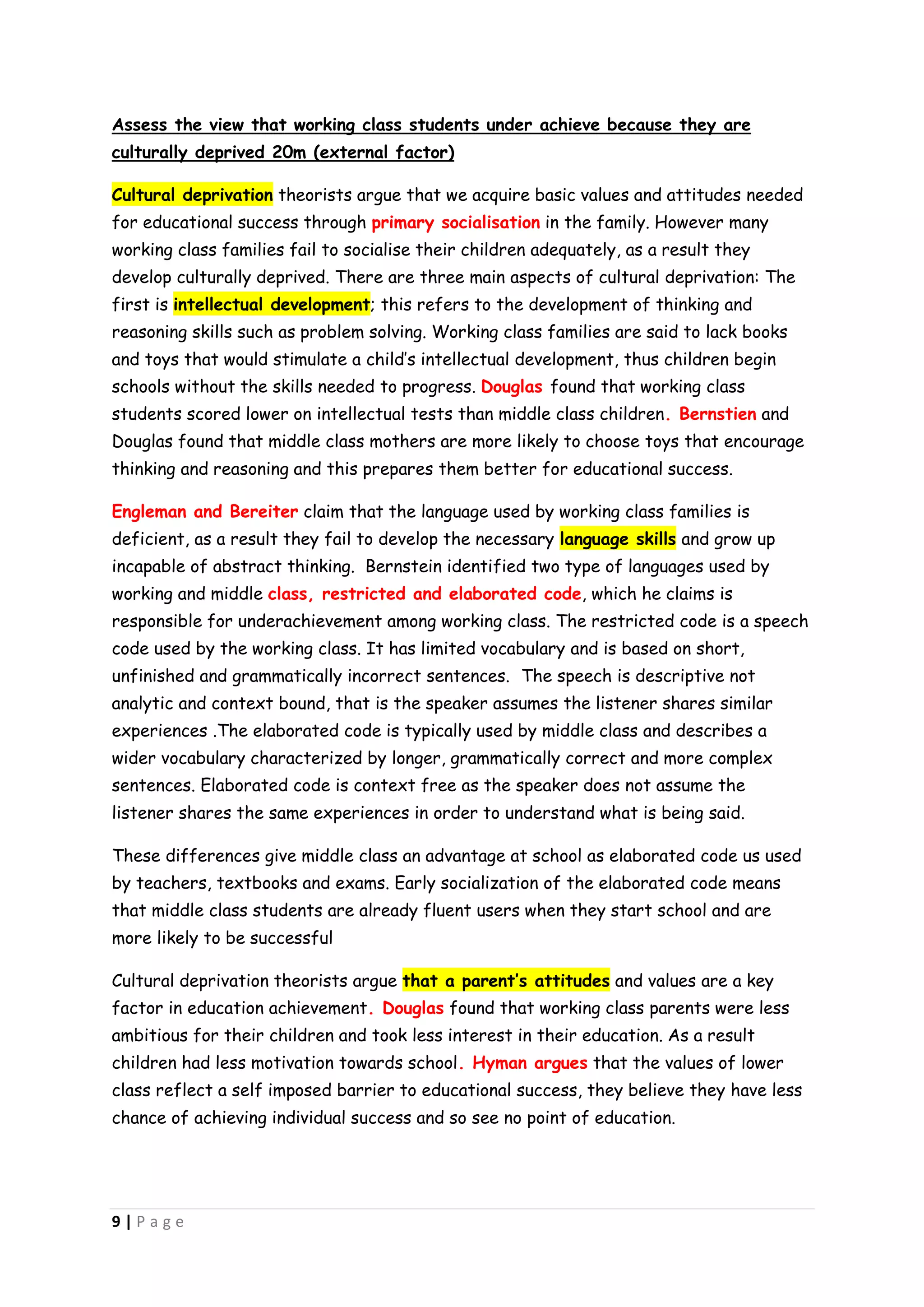 Assess the view that working class students under achieve because they are
culturally deprived 20m (external factor)

Cultural deprivation theorists argue that we acquire basic values and attitudes needed
for educational success through primary socialisation in the family. However many
working class families fail to socialise their children adequately, as a result they
develop culturally deprived. There are three main aspects of cultural deprivation: The
first is intellectual development; this refers to the development of thinking and
reasoning skills such as problem solving. Working class families are said to lack books
and toys that would stimulate a child’s intellectual development, thus children begin
schools without the skills needed to progress. Douglas found that working class
students scored lower on intellectual tests than middle class children. Bernstien and
Douglas found that middle class mothers are more likely to choose toys that encourage
thinking and reasoning and this prepares them better for educational success.

Engleman and Bereiter claim that the language used by working class families is
deficient, as a result they fail to develop the necessary language skills and grow up
incapable of abstract thinking. Bernstein identified two type of languages used by
working and middle class, restricted and elaborated code, which he claims is
responsible for underachievement among working class. The restricted code is a speech
code used by the working class. It has limited vocabulary and is based on short,
unfinished and grammatically incorrect sentences. The speech is descriptive not
analytic and context bound, that is the speaker assumes the listener shares similar
experiences .The elaborated code is typically used by middle class and describes a
wider vocabulary characterized by longer, grammatically correct and more complex
sentences. Elaborated code is context free as the speaker does not assume the
listener shares the same experiences in order to understand what is being said.

These differences give middle class an advantage at school as elaborated code us used
by teachers, textbooks and exams. Early socialization of the elaborated code means
that middle class students are already fluent users when they start school and are
more likely to be successful

Cultural deprivation theorists argue that a parent’s attitudes and values are a key
factor in education achievement. Douglas found that working class parents were less
ambitious for their children and took less interest in their education. As a result
children had less motivation towards school. Hyman argues that the values of lower
class reflect a self imposed barrier to educational success, they believe they have less
chance of achieving individual success and so see no point of education.




9|Page
 