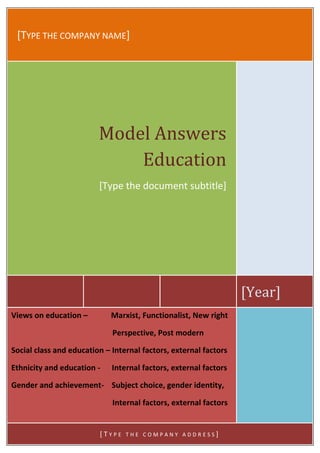 [TYPE THE COMPANY NAME]




                         Model Answers
                             Education
                         [Type the document subtitle]




                                                                  [Year]
Views on education –         Marxist, Functionalist, New right

                             Perspective, Post modern

Social class and education – Internal factors, external factors

Ethnicity and education -    Internal factors, external factors

Gender and achievement- Subject choice, gender identity,

                             Internal factors, external factors


                         [TYPE   THE COMPANY ADDRESS]
 