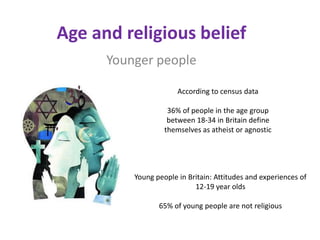Age and religious belief
      Younger people

                       According to census data

                    36% of people in the age group
                    between 18-34 in Britain define
                   themselves as atheist or agnostic




          Young people in Britain: Attitudes and experiences of
                            12-19 year olds

                 65% of young people are not religious
 