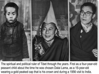 The spiritual and political ruler of Tibet through the years. First as a four-year-old
peasant child about the time he was chosen Dalai Lama, as a 15-year-old
wearing a gold peaked cap that is his crown and during a 1956 visit to India.
 