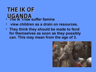 THE IK OF
 UGANDAsuffer famine
• The Ik Tribe
• view children as a drain on resources.
• They think they should be made to fend
  for themselves as soon as they possibly
  can. This may mean from the age of 3.
 
