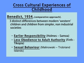 Cross Cultural Experiences of
             Childhood
Benedict, 1934, [comparative approach] .
 3 distinct differences between modern ‘western’
 What differences have you
 children and children from simpler, non industrial
 identified between your
 societies

 meanings and experiences of
  – Earlier Responsibility (Holmes – Samoa)
 childhood and those in other -
  – Less Obedience to Adult Authority (Firth
    Tikopia)
 societies?
  – Sexual Behaviour (Malinowski – Trobriand
     Islands)
 