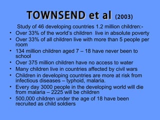 TOWNSEND et al                        (2003)
     Study of 46 developing countries 1.2 million children:-
•   Over 33% of the world’s children live in absolute poverty
•   Over 33% of all children live with more than 5 people per
    room
•   134 million children aged 7 – 18 have never been to
    school
•   Over 375 million children have no access to water
•   Many children live in countries affected by civil wars
•   Children in developing countries are more at risk from
    infectious diseases – typhoid, malaria.
•   Every day 3000 people in the developing world will die
    from malaria – 2225 will be children
•   500,000 children under the age of 18 have been
    recruited as child soldiers
 