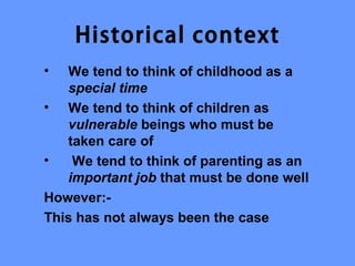 Historical context
•  We tend to think of childhood as a
   special time
• We tend to think of children as
   vulnerable beings who must be
   taken care of
•   We tend to think of parenting as an
   important job that must be done well
However:-
This has not always been the case
 