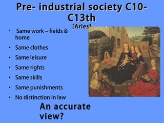 Pre- industrial society C10-
               C13th
                           [Aries]
•   Same work – fields &
    home
• Same clothes
• Same leisure
• Same rights
• Same skills
• Same punishments
• No distinction in law
             An accurate
             view?
 