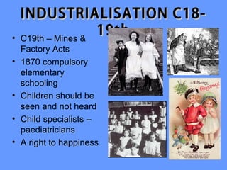 INDUSTRIALISATION C18-
•   C19th – Mines &
                    19th
    Factory Acts
•   1870 compulsory
    elementary
    schooling
•   Children should be
    seen and not heard
•   Child specialists –
    paediatricians
•   A right to happiness
 