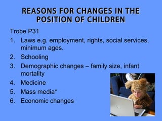 REASONS FOR CHANGES IN THE
       POSITION OF CHILDREN
Trobe P31
1. Laws e.g. employment, rights, social services,
   minimum ages.
2. Schooling
3. Demographic changes – family size, infant
   mortality
4. Medicine
5. Mass media*
6. Economic changes
 
