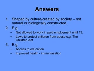 Answers
1. Shaped by culture/created by society – not
   natural or biologically constructed.
2. E.g.
  –   Not allowed to work in paid employment until 13.
  –   Laws to protect children from abuse e.g. The
      Children Act
3. E.g.
  –   Access to education
  –   Improved health - immuniasation
 