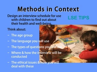 Methods in Context
Design an interview schedule for use
  with children to find out about       LSE TIPS
  their health and well-being.
Think about:
− The age group
− The language you will use
− The types of questions you will ask
− Where & how the interview will be
  conducted
− The ethical issues & how you will
  deal with these
 