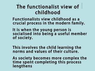 The functionalist view of
         childhood
Functionalists view childhood as a
crucial process in the modern family.
It is when the young person is
socialised into being a useful member
of society.

This involves the child learning the
norms and values of their culture.
As society becomes more complex the
time spent completing this process
lengthens
 