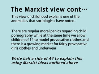The Marxist view cont…
This view of childhood explains one of the
anomalies that sociologists have noted.

There are regular moral panics regarding child
pornography while at the same time we allow
children of 14 to model provocative clothes and
there is a growing market for fairly provocative
girls clothes and underwear

Write half a side of A4 to explain this
using Marxist ideas outlined above
 