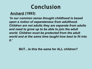 Conclusion
Archard (1993)
‘In our common sense thought childhood is based
upon a notion of separateness from adulthood.
Children are not adults they are separate from adults
and need to grow up to be able to join the adult
world. Children must be protected from the adult
world and at the same time taught how best to fit into
it.’

      BUT…Is this the same for ALL children?
 