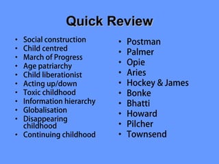 Quick Review
• Social construction     •   Postman
• Child centred           •   Palmer
• March of Progress
• Age patriarchy
                          •   Opie
• Child liberationist     •   Aries
• Acting up/down          •   Hockey & James
• Toxic childhood         •   Bonke
• Information hierarchy   •   Bhatti
• Globalisation           •   Howard
• Disappearing
  childhood               •   Pilcher
• Continuing childhood    •   Townsend
 